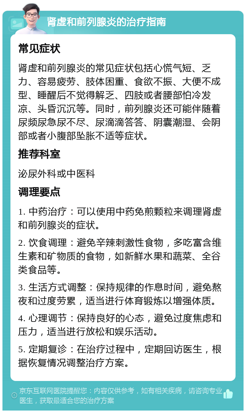 肾虚和前列腺炎的治疗指南 常见症状 肾虚和前列腺炎的常见症状包括心慌气短、乏力、容易疲劳、肢体困重、食欲不振、大便不成型、睡醒后不觉得解乏、四肢或者腰部怕冷发凉、头昏沉沉等。同时，前列腺炎还可能伴随着尿频尿急尿不尽、尿滴滴答答、阴囊潮湿、会阴部或者小腹部坠胀不适等症状。 推荐科室 泌尿外科或中医科 调理要点 1. 中药治疗：可以使用中药免煎颗粒来调理肾虚和前列腺炎的症状。 2. 饮食调理：避免辛辣刺激性食物，多吃富含维生素和矿物质的食物，如新鲜水果和蔬菜、全谷类食品等。 3. 生活方式调整：保持规律的作息时间，避免熬夜和过度劳累，适当进行体育锻炼以增强体质。 4. 心理调节：保持良好的心态，避免过度焦虑和压力，适当进行放松和娱乐活动。 5. 定期复诊：在治疗过程中，定期回访医生，根据恢复情况调整治疗方案。