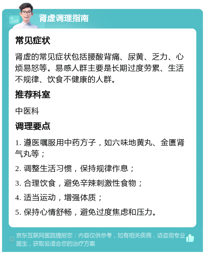 肾虚调理指南 常见症状 肾虚的常见症状包括腰酸背痛、尿黄、乏力、心烦易怒等。易感人群主要是长期过度劳累、生活不规律、饮食不健康的人群。 推荐科室 中医科 调理要点 1. 遵医嘱服用中药方子，如六味地黄丸、金匮肾气丸等； 2. 调整生活习惯，保持规律作息； 3. 合理饮食，避免辛辣刺激性食物； 4. 适当运动，增强体质； 5. 保持心情舒畅，避免过度焦虑和压力。