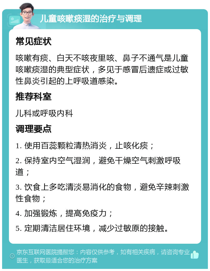 儿童咳嗽痰湿的治疗与调理 常见症状 咳嗽有痰、白天不咳夜里咳、鼻子不通气是儿童咳嗽痰湿的典型症状，多见于感冒后遗症或过敏性鼻炎引起的上呼吸道感染。 推荐科室 儿科或呼吸内科 调理要点 1. 使用百蕊颗粒清热消炎，止咳化痰； 2. 保持室内空气湿润，避免干燥空气刺激呼吸道； 3. 饮食上多吃清淡易消化的食物，避免辛辣刺激性食物； 4. 加强锻炼，提高免疫力； 5. 定期清洁居住环境，减少过敏原的接触。