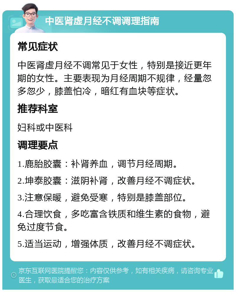 中医肾虚月经不调调理指南 常见症状 中医肾虚月经不调常见于女性，特别是接近更年期的女性。主要表现为月经周期不规律，经量忽多忽少，膝盖怕冷，暗红有血块等症状。 推荐科室 妇科或中医科 调理要点 1.鹿胎胶囊：补肾养血，调节月经周期。 2.坤泰胶囊：滋阴补肾，改善月经不调症状。 3.注意保暖，避免受寒，特别是膝盖部位。 4.合理饮食，多吃富含铁质和维生素的食物，避免过度节食。 5.适当运动，增强体质，改善月经不调症状。