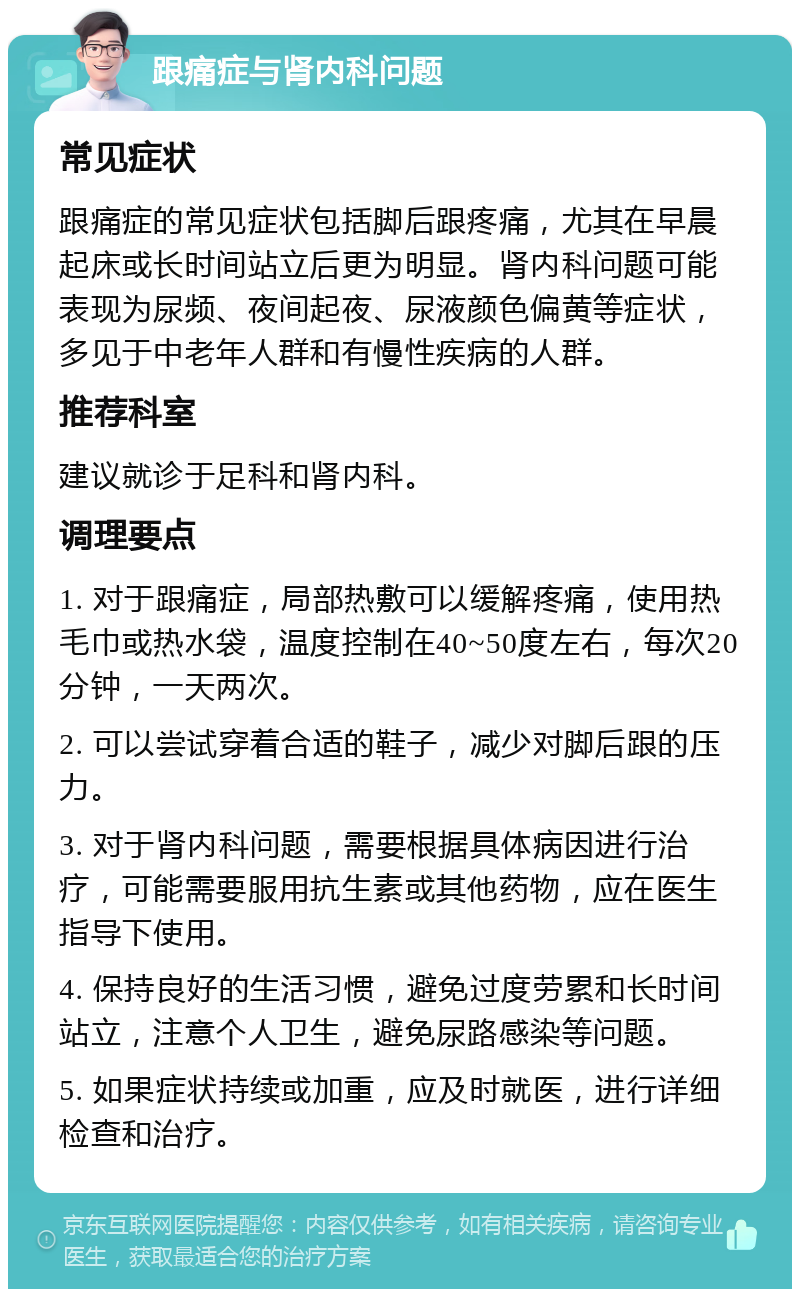 跟痛症与肾内科问题 常见症状 跟痛症的常见症状包括脚后跟疼痛，尤其在早晨起床或长时间站立后更为明显。肾内科问题可能表现为尿频、夜间起夜、尿液颜色偏黄等症状，多见于中老年人群和有慢性疾病的人群。 推荐科室 建议就诊于足科和肾内科。 调理要点 1. 对于跟痛症，局部热敷可以缓解疼痛，使用热毛巾或热水袋，温度控制在40~50度左右，每次20分钟，一天两次。 2. 可以尝试穿着合适的鞋子，减少对脚后跟的压力。 3. 对于肾内科问题，需要根据具体病因进行治疗，可能需要服用抗生素或其他药物，应在医生指导下使用。 4. 保持良好的生活习惯，避免过度劳累和长时间站立，注意个人卫生，避免尿路感染等问题。 5. 如果症状持续或加重，应及时就医，进行详细检查和治疗。