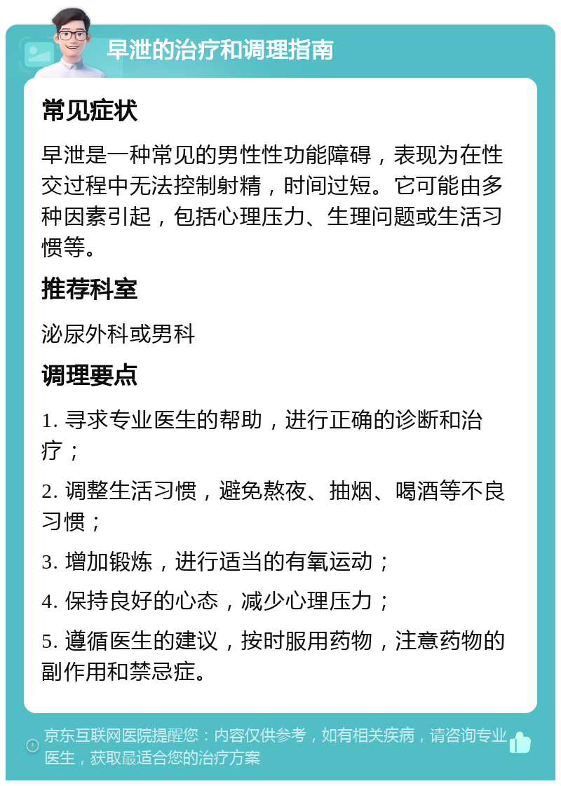 早泄的治疗和调理指南 常见症状 早泄是一种常见的男性性功能障碍，表现为在性交过程中无法控制射精，时间过短。它可能由多种因素引起，包括心理压力、生理问题或生活习惯等。 推荐科室 泌尿外科或男科 调理要点 1. 寻求专业医生的帮助，进行正确的诊断和治疗； 2. 调整生活习惯，避免熬夜、抽烟、喝酒等不良习惯； 3. 增加锻炼，进行适当的有氧运动； 4. 保持良好的心态，减少心理压力； 5. 遵循医生的建议，按时服用药物，注意药物的副作用和禁忌症。