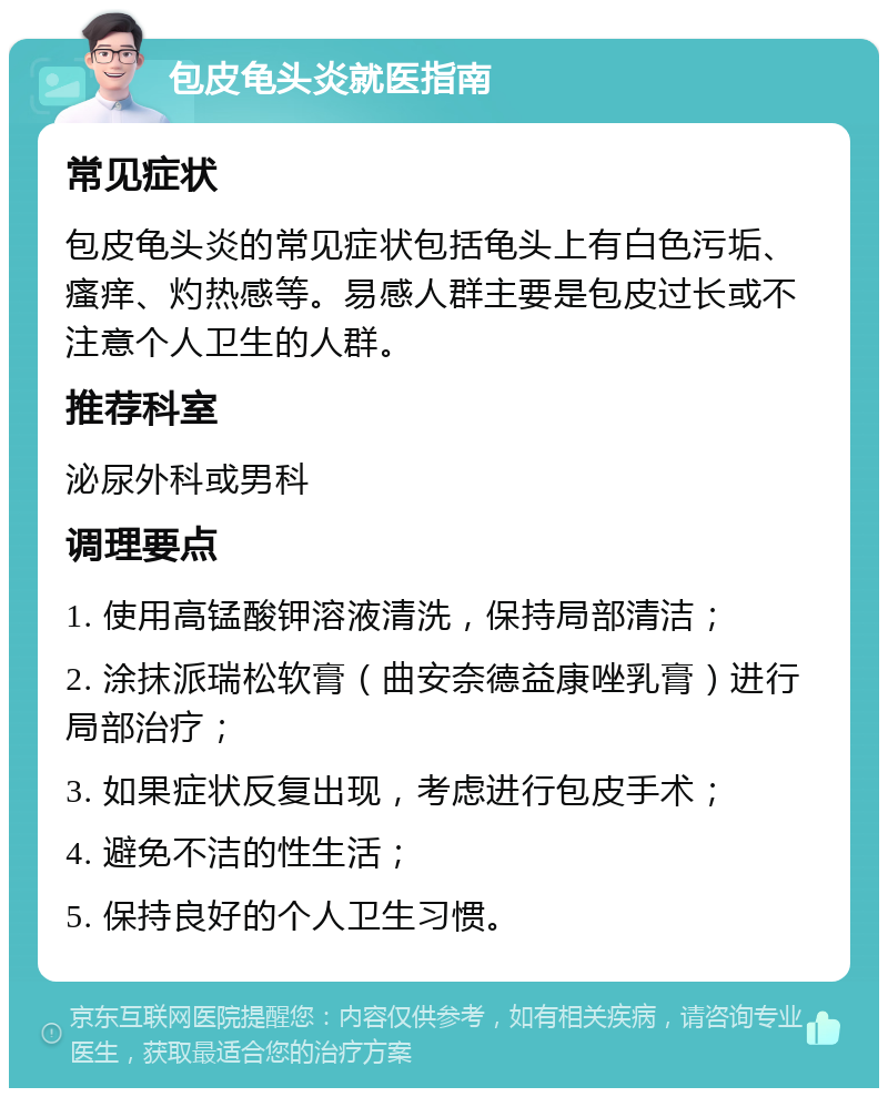 包皮龟头炎就医指南 常见症状 包皮龟头炎的常见症状包括龟头上有白色污垢、瘙痒、灼热感等。易感人群主要是包皮过长或不注意个人卫生的人群。 推荐科室 泌尿外科或男科 调理要点 1. 使用高锰酸钾溶液清洗，保持局部清洁； 2. 涂抹派瑞松软膏（曲安奈德益康唑乳膏）进行局部治疗； 3. 如果症状反复出现，考虑进行包皮手术； 4. 避免不洁的性生活； 5. 保持良好的个人卫生习惯。