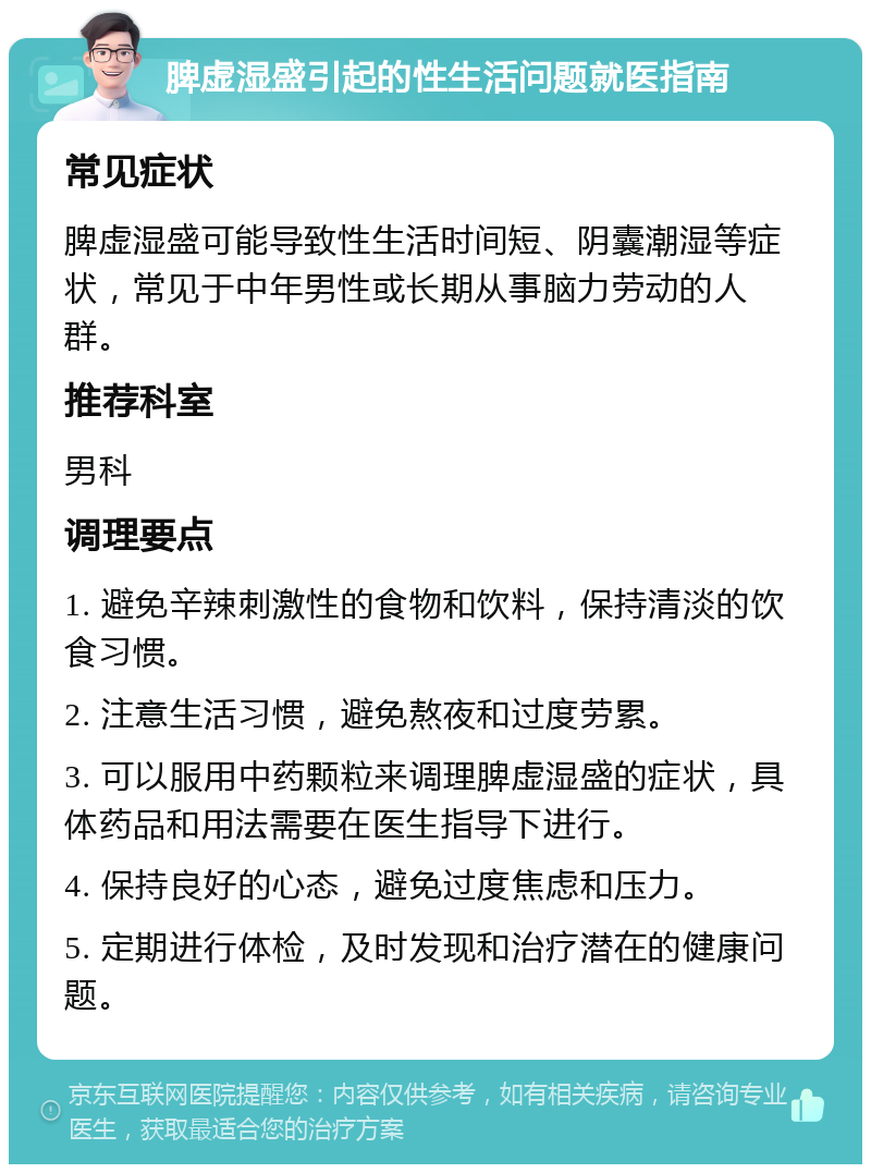 脾虚湿盛引起的性生活问题就医指南 常见症状 脾虚湿盛可能导致性生活时间短、阴囊潮湿等症状，常见于中年男性或长期从事脑力劳动的人群。 推荐科室 男科 调理要点 1. 避免辛辣刺激性的食物和饮料，保持清淡的饮食习惯。 2. 注意生活习惯，避免熬夜和过度劳累。 3. 可以服用中药颗粒来调理脾虚湿盛的症状，具体药品和用法需要在医生指导下进行。 4. 保持良好的心态，避免过度焦虑和压力。 5. 定期进行体检，及时发现和治疗潜在的健康问题。