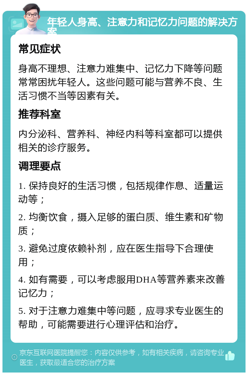 年轻人身高、注意力和记忆力问题的解决方案 常见症状 身高不理想、注意力难集中、记忆力下降等问题常常困扰年轻人。这些问题可能与营养不良、生活习惯不当等因素有关。 推荐科室 内分泌科、营养科、神经内科等科室都可以提供相关的诊疗服务。 调理要点 1. 保持良好的生活习惯，包括规律作息、适量运动等； 2. 均衡饮食，摄入足够的蛋白质、维生素和矿物质； 3. 避免过度依赖补剂，应在医生指导下合理使用； 4. 如有需要，可以考虑服用DHA等营养素来改善记忆力； 5. 对于注意力难集中等问题，应寻求专业医生的帮助，可能需要进行心理评估和治疗。