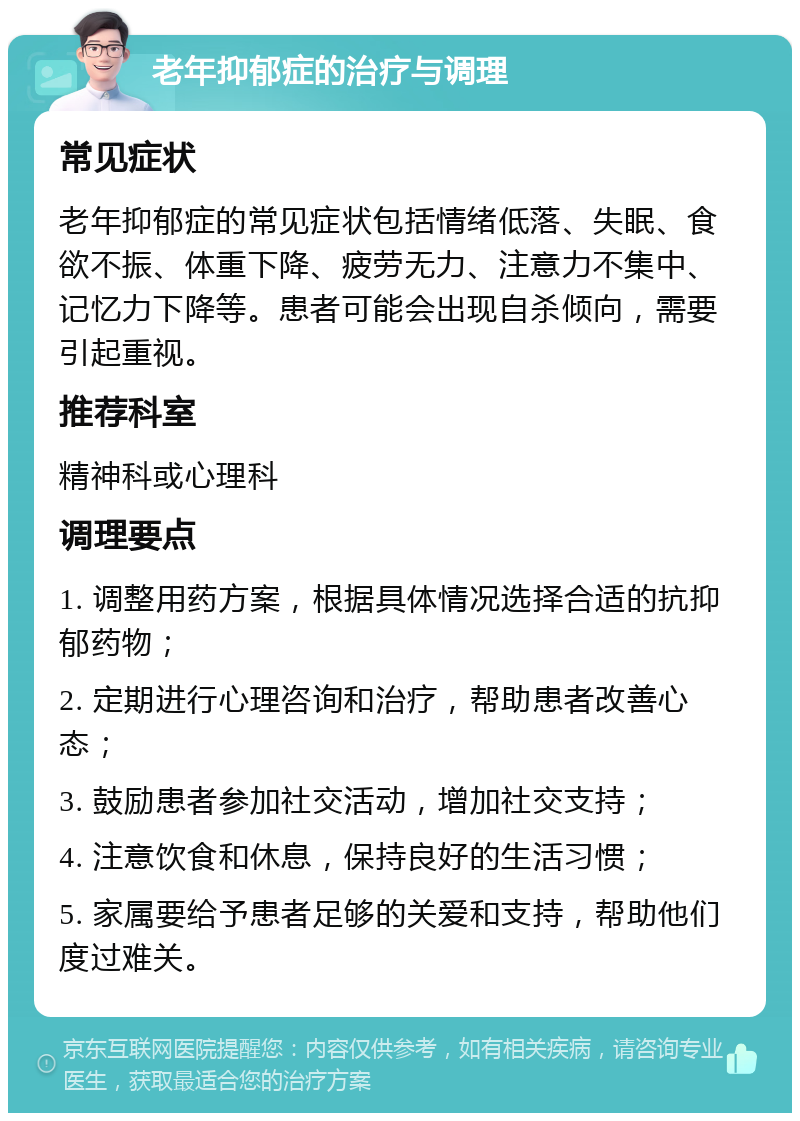 老年抑郁症的治疗与调理 常见症状 老年抑郁症的常见症状包括情绪低落、失眠、食欲不振、体重下降、疲劳无力、注意力不集中、记忆力下降等。患者可能会出现自杀倾向，需要引起重视。 推荐科室 精神科或心理科 调理要点 1. 调整用药方案，根据具体情况选择合适的抗抑郁药物； 2. 定期进行心理咨询和治疗，帮助患者改善心态； 3. 鼓励患者参加社交活动，增加社交支持； 4. 注意饮食和休息，保持良好的生活习惯； 5. 家属要给予患者足够的关爱和支持，帮助他们度过难关。