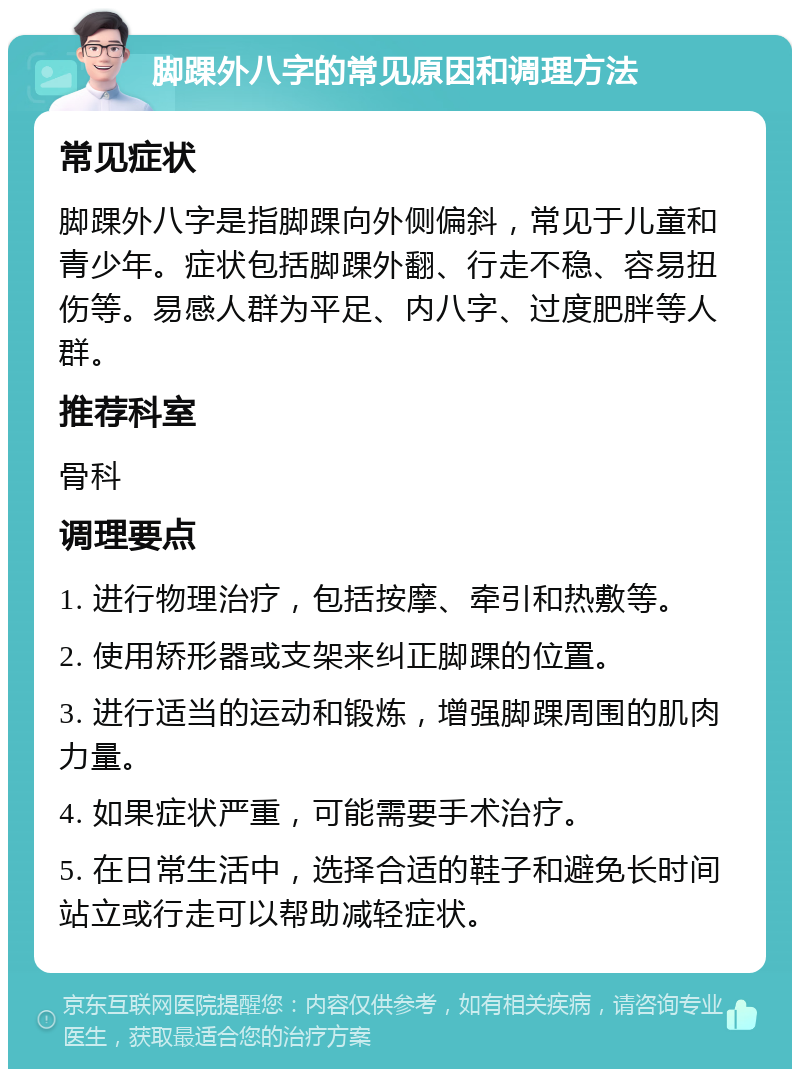 脚踝外八字的常见原因和调理方法 常见症状 脚踝外八字是指脚踝向外侧偏斜，常见于儿童和青少年。症状包括脚踝外翻、行走不稳、容易扭伤等。易感人群为平足、内八字、过度肥胖等人群。 推荐科室 骨科 调理要点 1. 进行物理治疗，包括按摩、牵引和热敷等。 2. 使用矫形器或支架来纠正脚踝的位置。 3. 进行适当的运动和锻炼，增强脚踝周围的肌肉力量。 4. 如果症状严重，可能需要手术治疗。 5. 在日常生活中，选择合适的鞋子和避免长时间站立或行走可以帮助减轻症状。