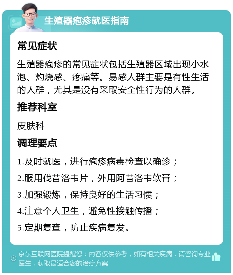 生殖器疱疹就医指南 常见症状 生殖器疱疹的常见症状包括生殖器区域出现小水泡、灼烧感、疼痛等。易感人群主要是有性生活的人群，尤其是没有采取安全性行为的人群。 推荐科室 皮肤科 调理要点 1.及时就医，进行疱疹病毒检查以确诊； 2.服用伐昔洛韦片，外用阿昔洛韦软膏； 3.加强锻炼，保持良好的生活习惯； 4.注意个人卫生，避免性接触传播； 5.定期复查，防止疾病复发。