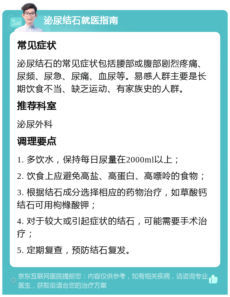 泌尿结石就医指南 常见症状 泌尿结石的常见症状包括腰部或腹部剧烈疼痛、尿频、尿急、尿痛、血尿等。易感人群主要是长期饮食不当、缺乏运动、有家族史的人群。 推荐科室 泌尿外科 调理要点 1. 多饮水，保持每日尿量在2000ml以上； 2. 饮食上应避免高盐、高蛋白、高嘌呤的食物； 3. 根据结石成分选择相应的药物治疗，如草酸钙结石可用枸橼酸钾； 4. 对于较大或引起症状的结石，可能需要手术治疗； 5. 定期复查，预防结石复发。