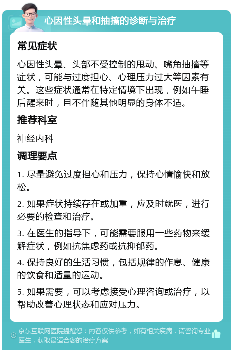 心因性头晕和抽搐的诊断与治疗 常见症状 心因性头晕、头部不受控制的甩动、嘴角抽搐等症状，可能与过度担心、心理压力过大等因素有关。这些症状通常在特定情境下出现，例如午睡后醒来时，且不伴随其他明显的身体不适。 推荐科室 神经内科 调理要点 1. 尽量避免过度担心和压力，保持心情愉快和放松。 2. 如果症状持续存在或加重，应及时就医，进行必要的检查和治疗。 3. 在医生的指导下，可能需要服用一些药物来缓解症状，例如抗焦虑药或抗抑郁药。 4. 保持良好的生活习惯，包括规律的作息、健康的饮食和适量的运动。 5. 如果需要，可以考虑接受心理咨询或治疗，以帮助改善心理状态和应对压力。