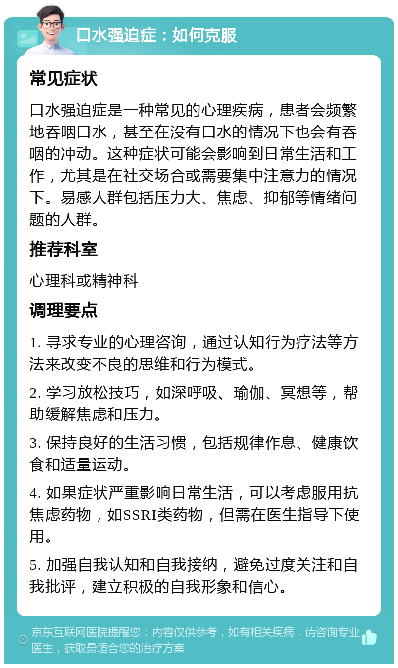 口水强迫症：如何克服 常见症状 口水强迫症是一种常见的心理疾病，患者会频繁地吞咽口水，甚至在没有口水的情况下也会有吞咽的冲动。这种症状可能会影响到日常生活和工作，尤其是在社交场合或需要集中注意力的情况下。易感人群包括压力大、焦虑、抑郁等情绪问题的人群。 推荐科室 心理科或精神科 调理要点 1. 寻求专业的心理咨询，通过认知行为疗法等方法来改变不良的思维和行为模式。 2. 学习放松技巧，如深呼吸、瑜伽、冥想等，帮助缓解焦虑和压力。 3. 保持良好的生活习惯，包括规律作息、健康饮食和适量运动。 4. 如果症状严重影响日常生活，可以考虑服用抗焦虑药物，如SSRI类药物，但需在医生指导下使用。 5. 加强自我认知和自我接纳，避免过度关注和自我批评，建立积极的自我形象和信心。