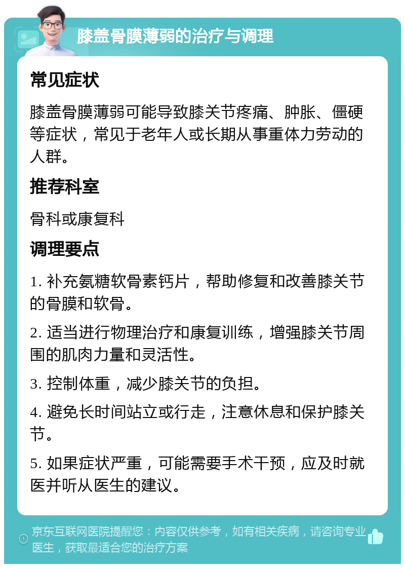 膝盖骨膜薄弱的治疗与调理 常见症状 膝盖骨膜薄弱可能导致膝关节疼痛、肿胀、僵硬等症状，常见于老年人或长期从事重体力劳动的人群。 推荐科室 骨科或康复科 调理要点 1. 补充氨糖软骨素钙片，帮助修复和改善膝关节的骨膜和软骨。 2. 适当进行物理治疗和康复训练，增强膝关节周围的肌肉力量和灵活性。 3. 控制体重，减少膝关节的负担。 4. 避免长时间站立或行走，注意休息和保护膝关节。 5. 如果症状严重，可能需要手术干预，应及时就医并听从医生的建议。