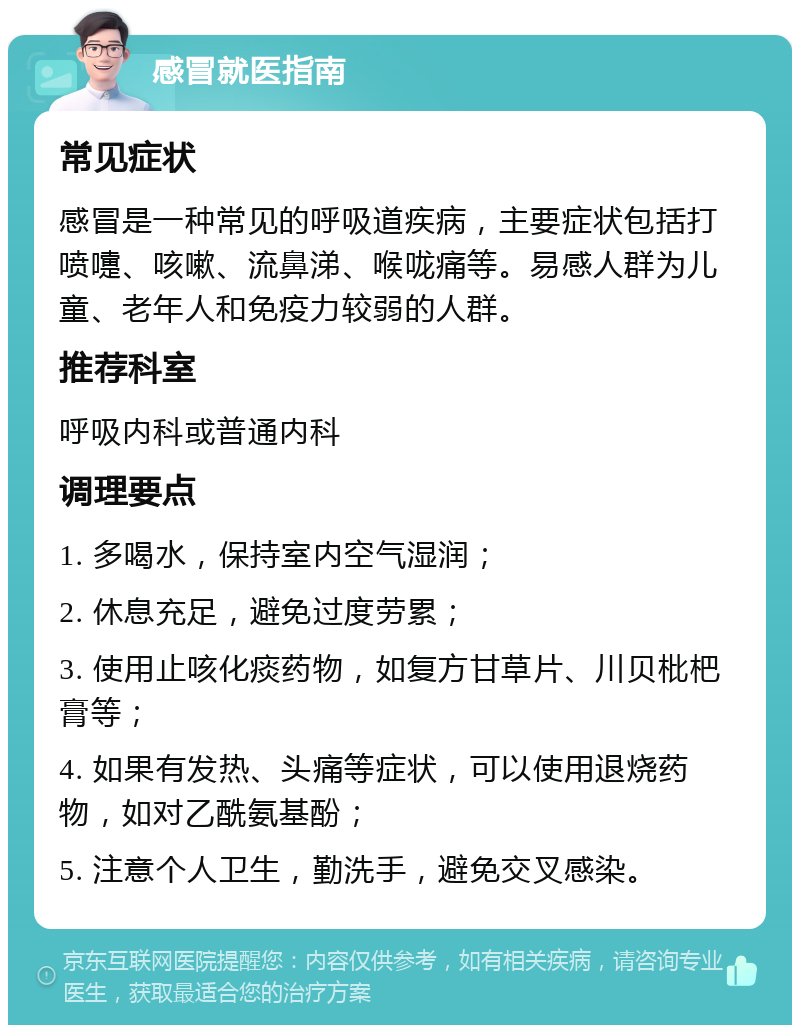 感冒就医指南 常见症状 感冒是一种常见的呼吸道疾病，主要症状包括打喷嚏、咳嗽、流鼻涕、喉咙痛等。易感人群为儿童、老年人和免疫力较弱的人群。 推荐科室 呼吸内科或普通内科 调理要点 1. 多喝水，保持室内空气湿润； 2. 休息充足，避免过度劳累； 3. 使用止咳化痰药物，如复方甘草片、川贝枇杷膏等； 4. 如果有发热、头痛等症状，可以使用退烧药物，如对乙酰氨基酚； 5. 注意个人卫生，勤洗手，避免交叉感染。