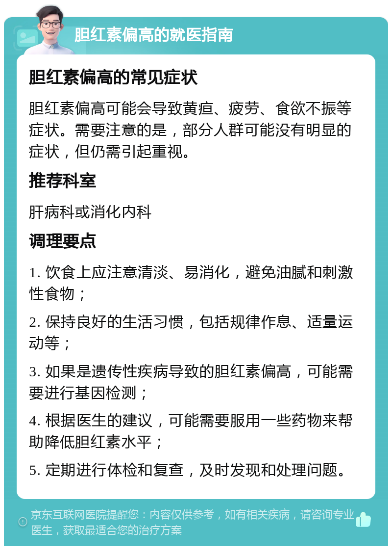 胆红素偏高的就医指南 胆红素偏高的常见症状 胆红素偏高可能会导致黄疸、疲劳、食欲不振等症状。需要注意的是，部分人群可能没有明显的症状，但仍需引起重视。 推荐科室 肝病科或消化内科 调理要点 1. 饮食上应注意清淡、易消化，避免油腻和刺激性食物； 2. 保持良好的生活习惯，包括规律作息、适量运动等； 3. 如果是遗传性疾病导致的胆红素偏高，可能需要进行基因检测； 4. 根据医生的建议，可能需要服用一些药物来帮助降低胆红素水平； 5. 定期进行体检和复查，及时发现和处理问题。