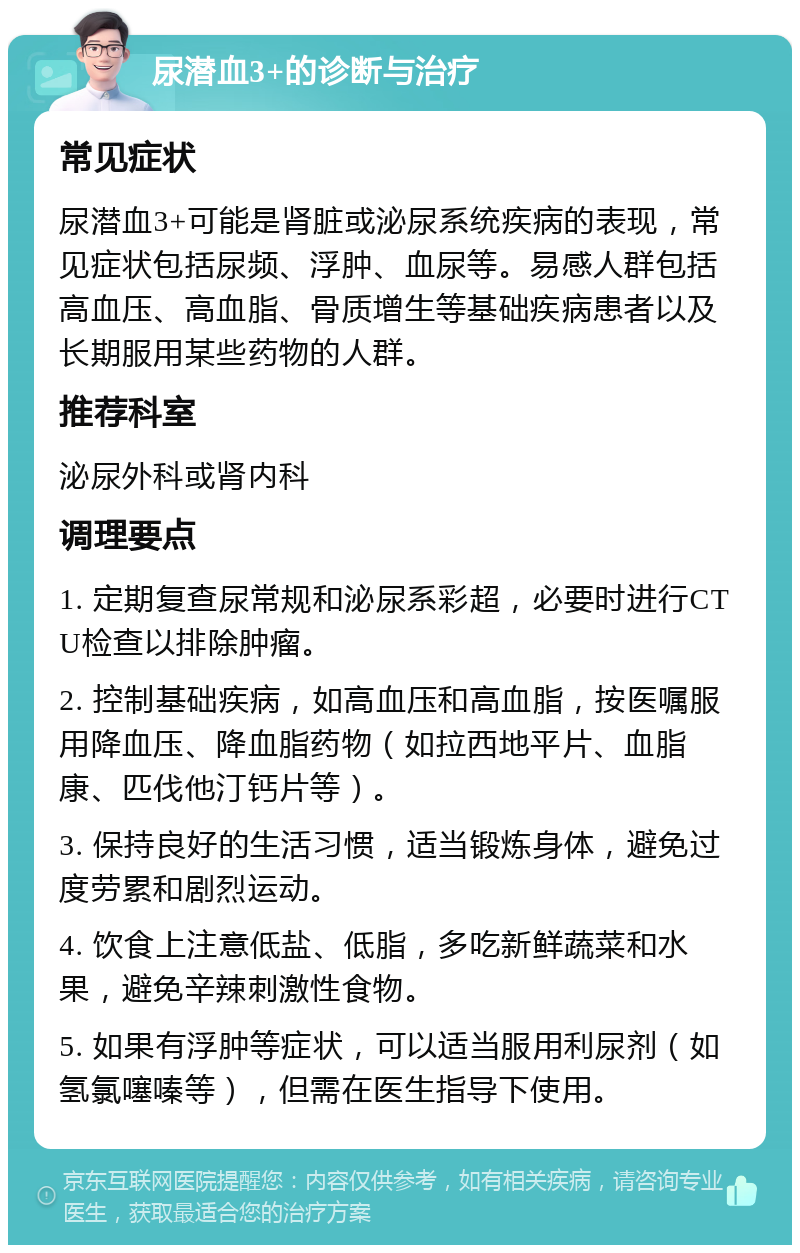 尿潜血3+的诊断与治疗 常见症状 尿潜血3+可能是肾脏或泌尿系统疾病的表现，常见症状包括尿频、浮肿、血尿等。易感人群包括高血压、高血脂、骨质增生等基础疾病患者以及长期服用某些药物的人群。 推荐科室 泌尿外科或肾内科 调理要点 1. 定期复查尿常规和泌尿系彩超，必要时进行CTU检查以排除肿瘤。 2. 控制基础疾病，如高血压和高血脂，按医嘱服用降血压、降血脂药物（如拉西地平片、血脂康、匹伐他汀钙片等）。 3. 保持良好的生活习惯，适当锻炼身体，避免过度劳累和剧烈运动。 4. 饮食上注意低盐、低脂，多吃新鲜蔬菜和水果，避免辛辣刺激性食物。 5. 如果有浮肿等症状，可以适当服用利尿剂（如氢氯噻嗪等），但需在医生指导下使用。