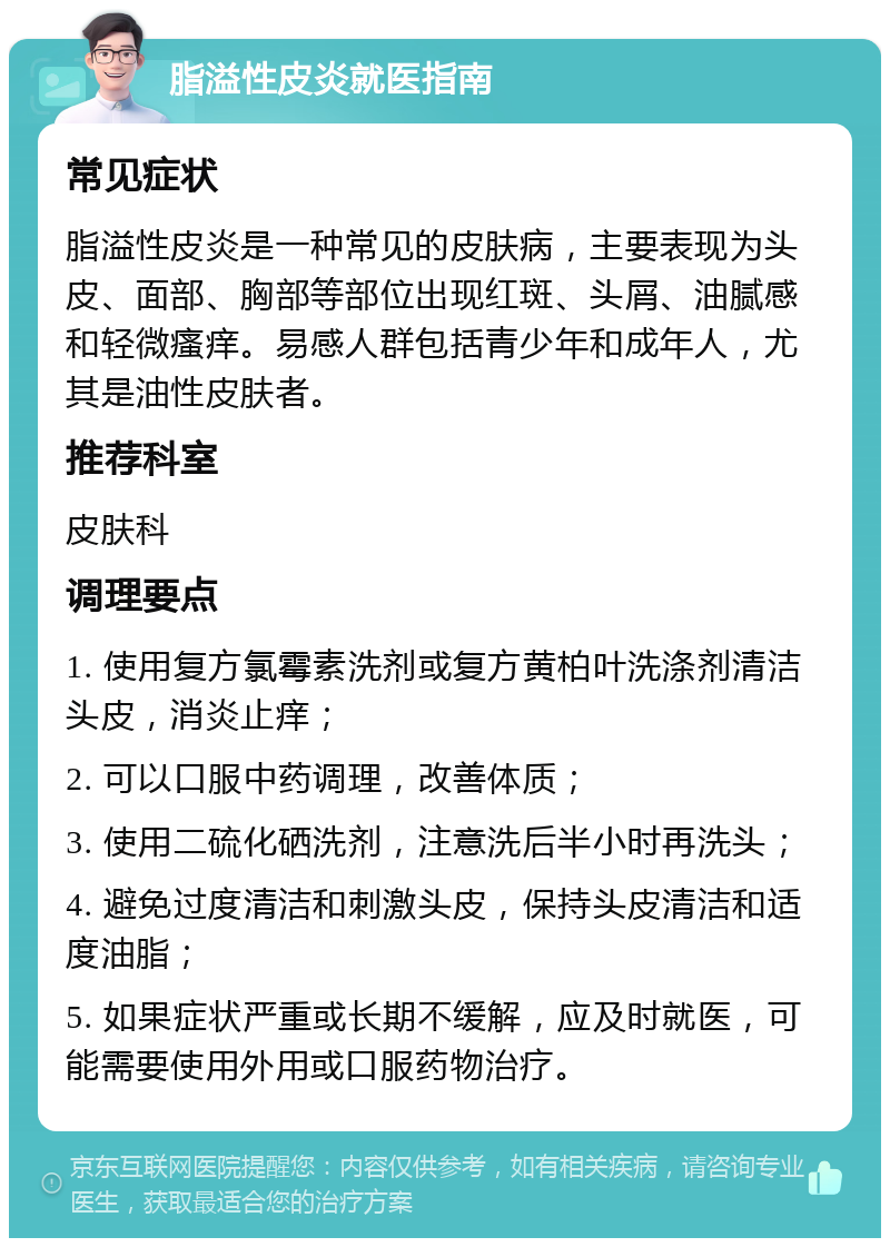 脂溢性皮炎就医指南 常见症状 脂溢性皮炎是一种常见的皮肤病，主要表现为头皮、面部、胸部等部位出现红斑、头屑、油腻感和轻微瘙痒。易感人群包括青少年和成年人，尤其是油性皮肤者。 推荐科室 皮肤科 调理要点 1. 使用复方氯霉素洗剂或复方黄柏叶洗涤剂清洁头皮，消炎止痒； 2. 可以口服中药调理，改善体质； 3. 使用二硫化硒洗剂，注意洗后半小时再洗头； 4. 避免过度清洁和刺激头皮，保持头皮清洁和适度油脂； 5. 如果症状严重或长期不缓解，应及时就医，可能需要使用外用或口服药物治疗。