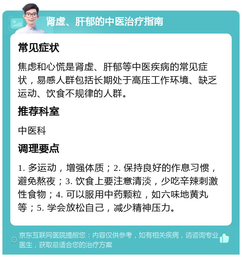 肾虚、肝郁的中医治疗指南 常见症状 焦虑和心慌是肾虚、肝郁等中医疾病的常见症状，易感人群包括长期处于高压工作环境、缺乏运动、饮食不规律的人群。 推荐科室 中医科 调理要点 1. 多运动，增强体质；2. 保持良好的作息习惯，避免熬夜；3. 饮食上要注意清淡，少吃辛辣刺激性食物；4. 可以服用中药颗粒，如六味地黄丸等；5. 学会放松自己，减少精神压力。