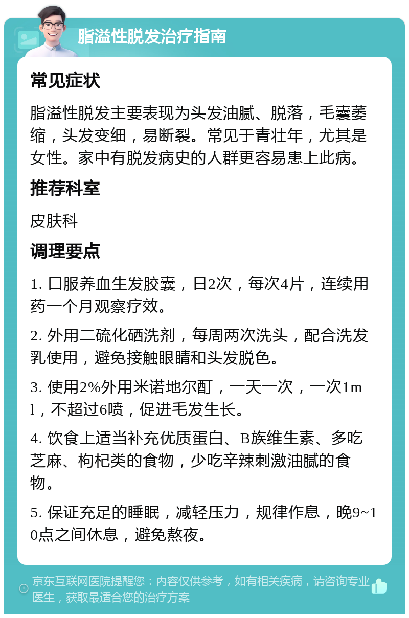 脂溢性脱发治疗指南 常见症状 脂溢性脱发主要表现为头发油腻、脱落，毛囊萎缩，头发变细，易断裂。常见于青壮年，尤其是女性。家中有脱发病史的人群更容易患上此病。 推荐科室 皮肤科 调理要点 1. 口服养血生发胶囊，日2次，每次4片，连续用药一个月观察疗效。 2. 外用二硫化硒洗剂，每周两次洗头，配合洗发乳使用，避免接触眼睛和头发脱色。 3. 使用2%外用米诺地尔酊，一天一次，一次1ml，不超过6喷，促进毛发生长。 4. 饮食上适当补充优质蛋白、B族维生素、多吃芝麻、枸杞类的食物，少吃辛辣刺激油腻的食物。 5. 保证充足的睡眠，减轻压力，规律作息，晚9~10点之间休息，避免熬夜。