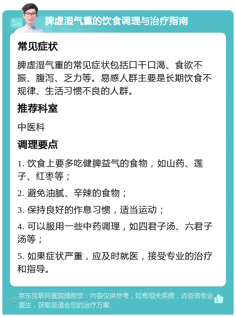 脾虚湿气重的饮食调理与治疗指南 常见症状 脾虚湿气重的常见症状包括口干口渴、食欲不振、腹泻、乏力等。易感人群主要是长期饮食不规律、生活习惯不良的人群。 推荐科室 中医科 调理要点 1. 饮食上要多吃健脾益气的食物，如山药、莲子、红枣等； 2. 避免油腻、辛辣的食物； 3. 保持良好的作息习惯，适当运动； 4. 可以服用一些中药调理，如四君子汤、六君子汤等； 5. 如果症状严重，应及时就医，接受专业的治疗和指导。