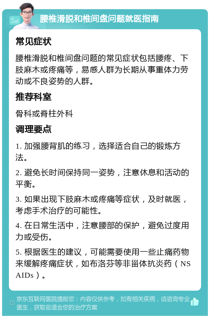 腰椎滑脱和椎间盘问题就医指南 常见症状 腰椎滑脱和椎间盘问题的常见症状包括腰疼、下肢麻木或疼痛等，易感人群为长期从事重体力劳动或不良姿势的人群。 推荐科室 骨科或脊柱外科 调理要点 1. 加强腰背肌的练习，选择适合自己的锻炼方法。 2. 避免长时间保持同一姿势，注意休息和活动的平衡。 3. 如果出现下肢麻木或疼痛等症状，及时就医，考虑手术治疗的可能性。 4. 在日常生活中，注意腰部的保护，避免过度用力或受伤。 5. 根据医生的建议，可能需要使用一些止痛药物来缓解疼痛症状，如布洛芬等非甾体抗炎药（NSAIDs）。