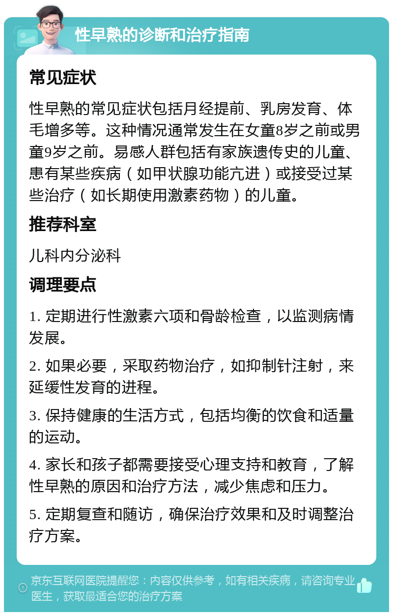 性早熟的诊断和治疗指南 常见症状 性早熟的常见症状包括月经提前、乳房发育、体毛增多等。这种情况通常发生在女童8岁之前或男童9岁之前。易感人群包括有家族遗传史的儿童、患有某些疾病（如甲状腺功能亢进）或接受过某些治疗（如长期使用激素药物）的儿童。 推荐科室 儿科内分泌科 调理要点 1. 定期进行性激素六项和骨龄检查，以监测病情发展。 2. 如果必要，采取药物治疗，如抑制针注射，来延缓性发育的进程。 3. 保持健康的生活方式，包括均衡的饮食和适量的运动。 4. 家长和孩子都需要接受心理支持和教育，了解性早熟的原因和治疗方法，减少焦虑和压力。 5. 定期复查和随访，确保治疗效果和及时调整治疗方案。