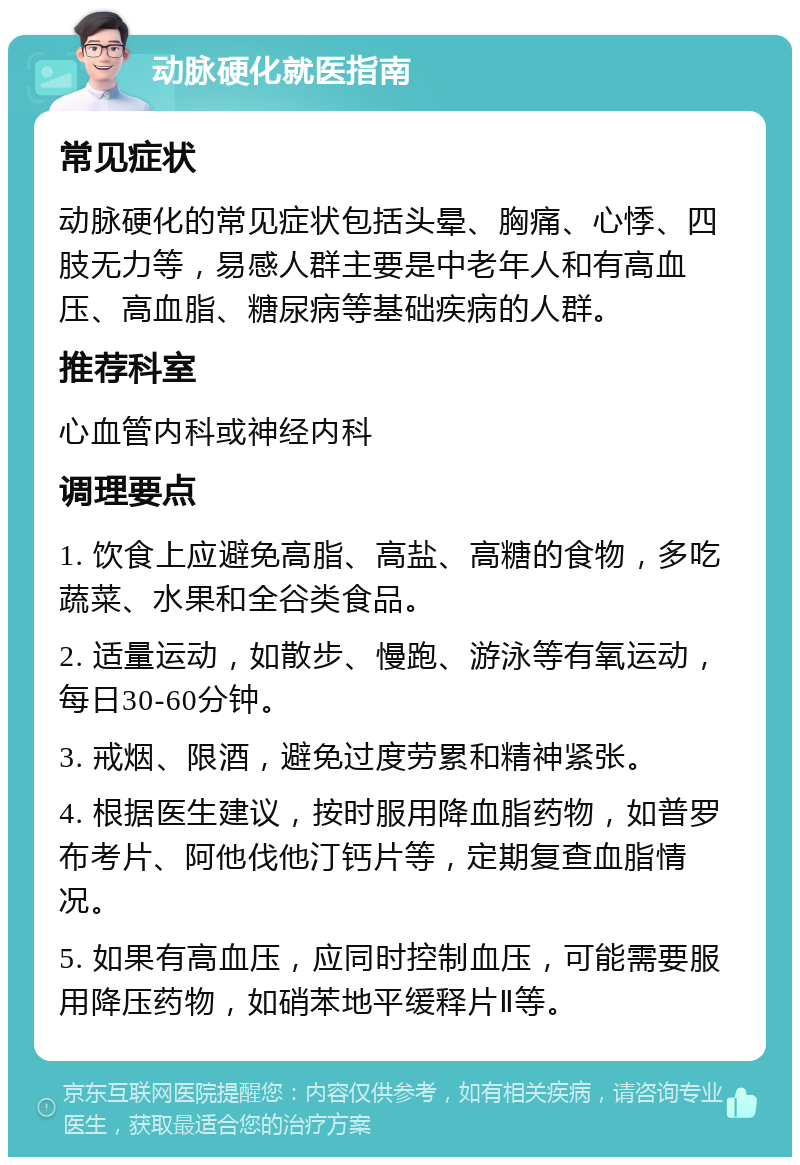 动脉硬化就医指南 常见症状 动脉硬化的常见症状包括头晕、胸痛、心悸、四肢无力等，易感人群主要是中老年人和有高血压、高血脂、糖尿病等基础疾病的人群。 推荐科室 心血管内科或神经内科 调理要点 1. 饮食上应避免高脂、高盐、高糖的食物，多吃蔬菜、水果和全谷类食品。 2. 适量运动，如散步、慢跑、游泳等有氧运动，每日30-60分钟。 3. 戒烟、限酒，避免过度劳累和精神紧张。 4. 根据医生建议，按时服用降血脂药物，如普罗布考片、阿他伐他汀钙片等，定期复查血脂情况。 5. 如果有高血压，应同时控制血压，可能需要服用降压药物，如硝苯地平缓释片Ⅱ等。