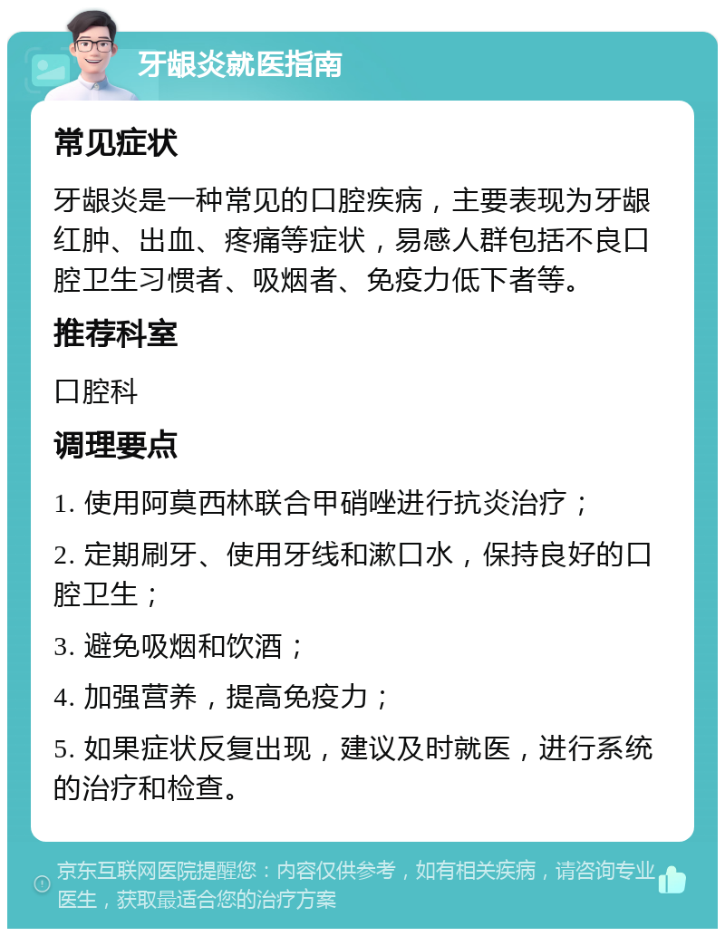 牙龈炎就医指南 常见症状 牙龈炎是一种常见的口腔疾病，主要表现为牙龈红肿、出血、疼痛等症状，易感人群包括不良口腔卫生习惯者、吸烟者、免疫力低下者等。 推荐科室 口腔科 调理要点 1. 使用阿莫西林联合甲硝唑进行抗炎治疗； 2. 定期刷牙、使用牙线和漱口水，保持良好的口腔卫生； 3. 避免吸烟和饮酒； 4. 加强营养，提高免疫力； 5. 如果症状反复出现，建议及时就医，进行系统的治疗和检查。