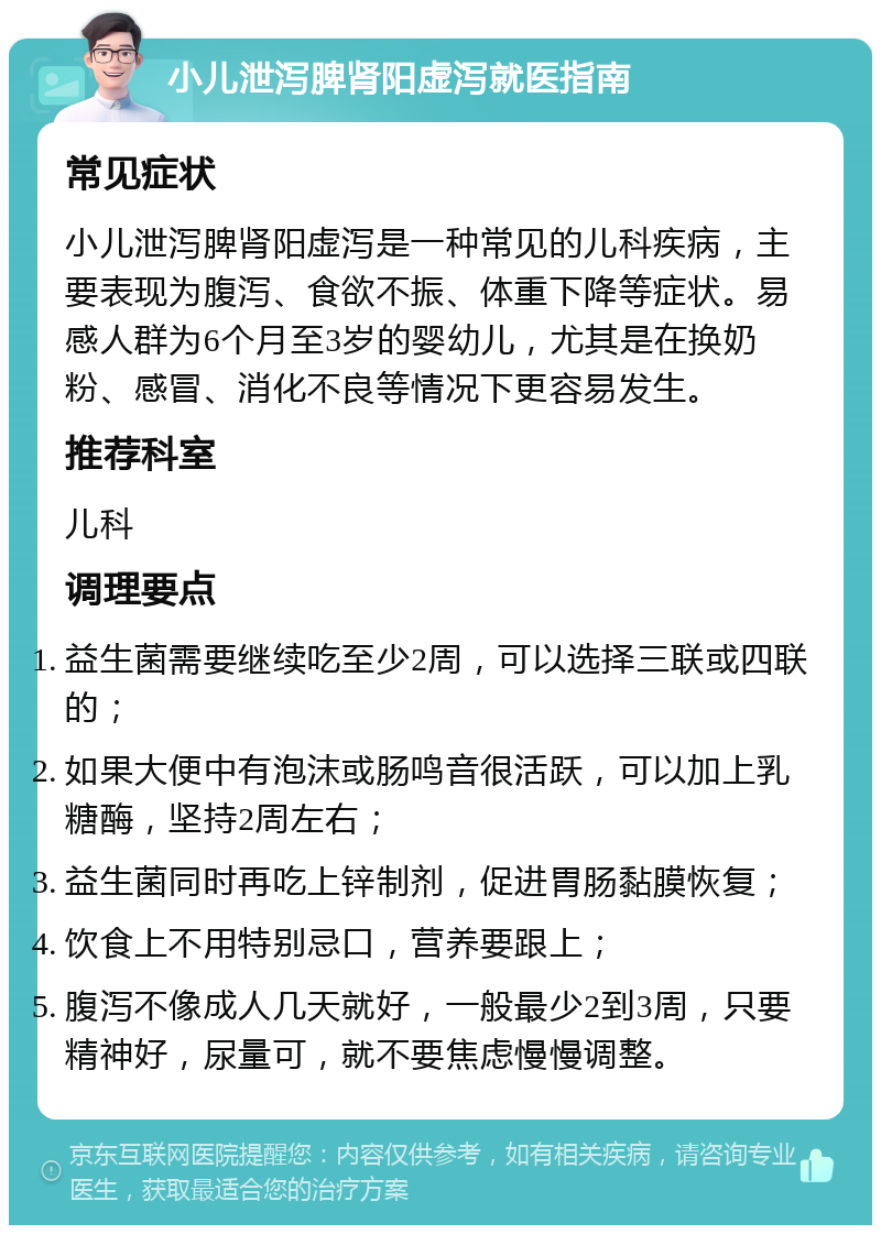 小儿泄泻脾肾阳虚泻就医指南 常见症状 小儿泄泻脾肾阳虚泻是一种常见的儿科疾病，主要表现为腹泻、食欲不振、体重下降等症状。易感人群为6个月至3岁的婴幼儿，尤其是在换奶粉、感冒、消化不良等情况下更容易发生。 推荐科室 儿科 调理要点 益生菌需要继续吃至少2周，可以选择三联或四联的； 如果大便中有泡沫或肠鸣音很活跃，可以加上乳糖酶，坚持2周左右； 益生菌同时再吃上锌制剂，促进胃肠黏膜恢复； 饮食上不用特别忌口，营养要跟上； 腹泻不像成人几天就好，一般最少2到3周，只要精神好，尿量可，就不要焦虑慢慢调整。