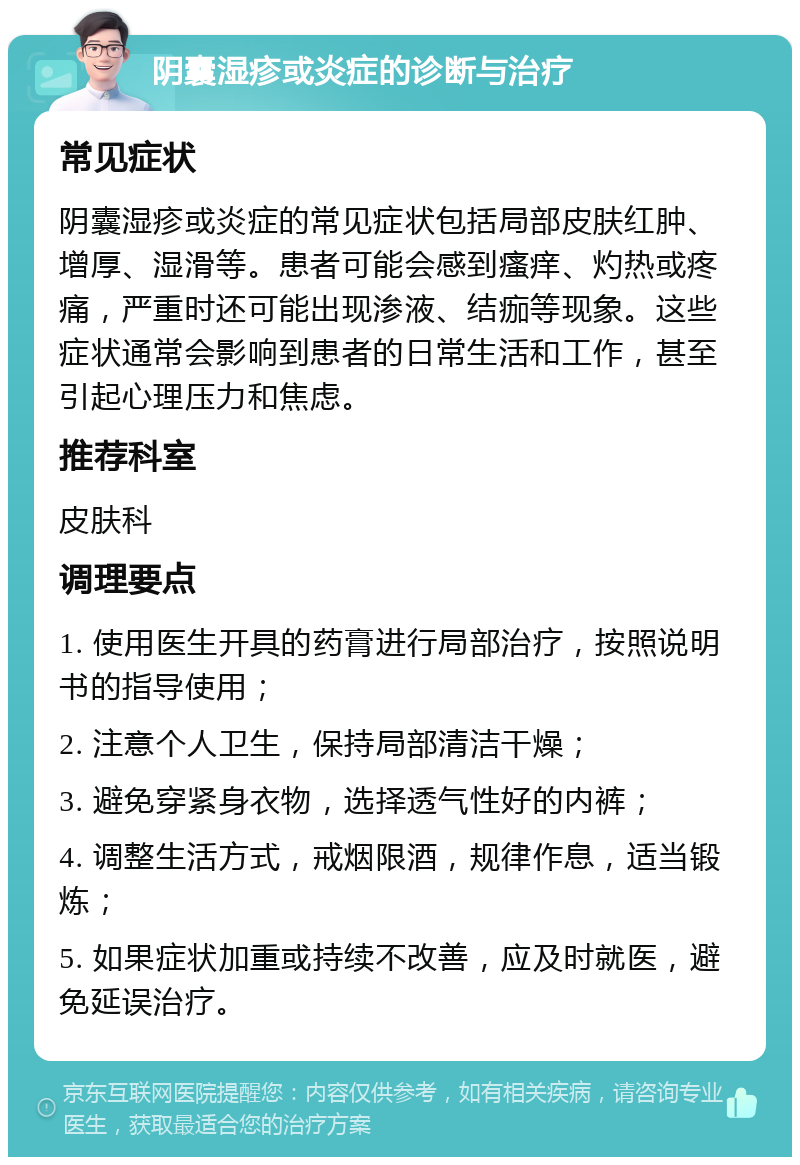 阴囊湿疹或炎症的诊断与治疗 常见症状 阴囊湿疹或炎症的常见症状包括局部皮肤红肿、增厚、湿滑等。患者可能会感到瘙痒、灼热或疼痛，严重时还可能出现渗液、结痂等现象。这些症状通常会影响到患者的日常生活和工作，甚至引起心理压力和焦虑。 推荐科室 皮肤科 调理要点 1. 使用医生开具的药膏进行局部治疗，按照说明书的指导使用； 2. 注意个人卫生，保持局部清洁干燥； 3. 避免穿紧身衣物，选择透气性好的内裤； 4. 调整生活方式，戒烟限酒，规律作息，适当锻炼； 5. 如果症状加重或持续不改善，应及时就医，避免延误治疗。