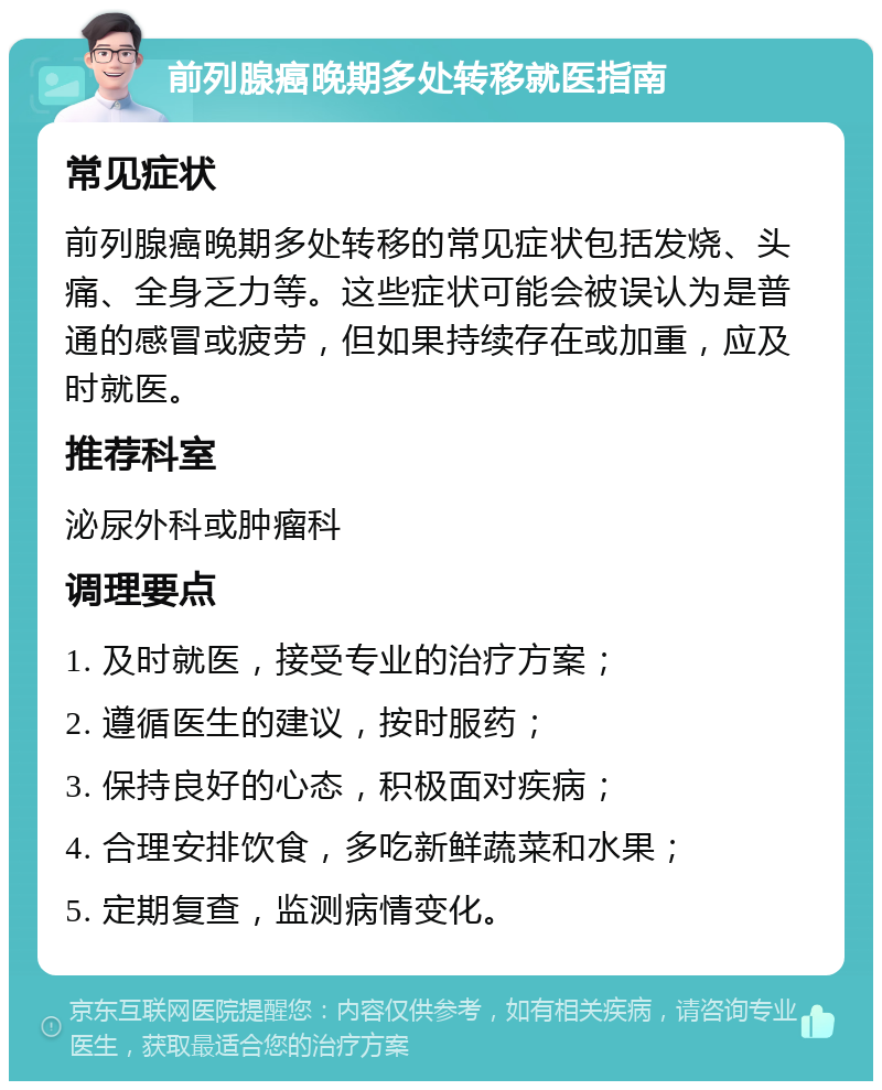 前列腺癌晚期多处转移就医指南 常见症状 前列腺癌晚期多处转移的常见症状包括发烧、头痛、全身乏力等。这些症状可能会被误认为是普通的感冒或疲劳，但如果持续存在或加重，应及时就医。 推荐科室 泌尿外科或肿瘤科 调理要点 1. 及时就医，接受专业的治疗方案； 2. 遵循医生的建议，按时服药； 3. 保持良好的心态，积极面对疾病； 4. 合理安排饮食，多吃新鲜蔬菜和水果； 5. 定期复查，监测病情变化。