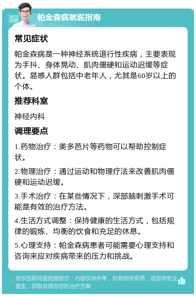 帕金森病就医指南 常见症状 帕金森病是一种神经系统退行性疾病，主要表现为手抖、身体晃动、肌肉僵硬和运动迟缓等症状。易感人群包括中老年人，尤其是60岁以上的个体。 推荐科室 神经内科 调理要点 1.药物治疗：美多芭片等药物可以帮助控制症状。 2.物理治疗：通过运动和物理疗法来改善肌肉僵硬和运动迟缓。 3.手术治疗：在某些情况下，深部脑刺激手术可能是有效的治疗方法。 4.生活方式调整：保持健康的生活方式，包括规律的锻炼、均衡的饮食和充足的休息。 5.心理支持：帕金森病患者可能需要心理支持和咨询来应对疾病带来的压力和挑战。