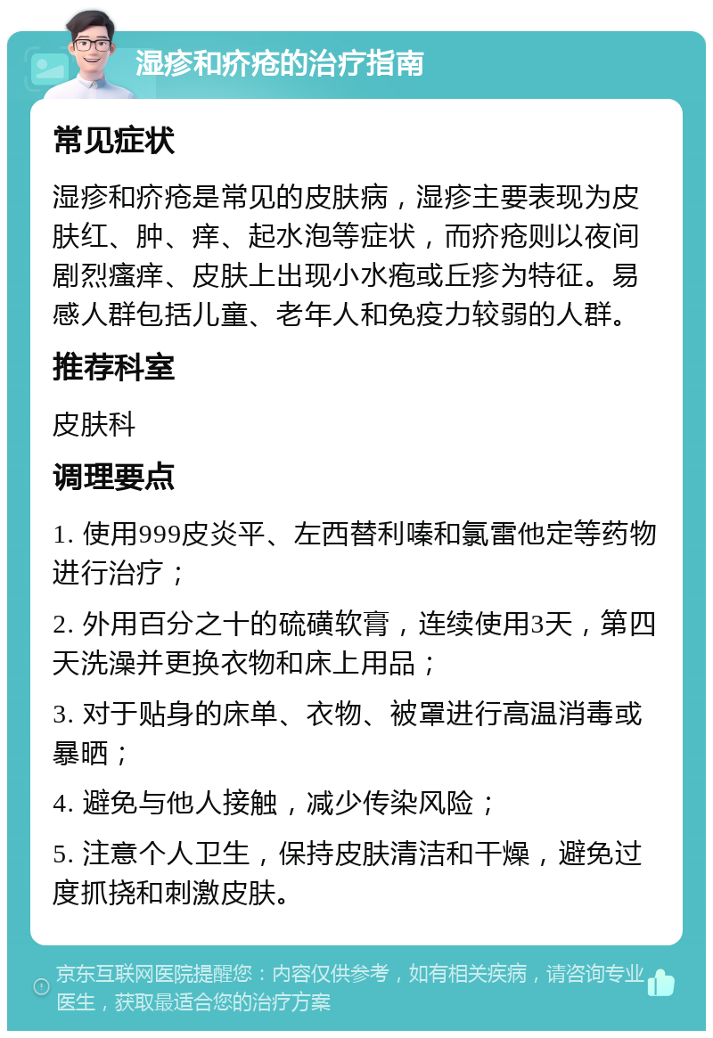 湿疹和疥疮的治疗指南 常见症状 湿疹和疥疮是常见的皮肤病，湿疹主要表现为皮肤红、肿、痒、起水泡等症状，而疥疮则以夜间剧烈瘙痒、皮肤上出现小水疱或丘疹为特征。易感人群包括儿童、老年人和免疫力较弱的人群。 推荐科室 皮肤科 调理要点 1. 使用999皮炎平、左西替利嗪和氯雷他定等药物进行治疗； 2. 外用百分之十的硫磺软膏，连续使用3天，第四天洗澡并更换衣物和床上用品； 3. 对于贴身的床单、衣物、被罩进行高温消毒或暴晒； 4. 避免与他人接触，减少传染风险； 5. 注意个人卫生，保持皮肤清洁和干燥，避免过度抓挠和刺激皮肤。