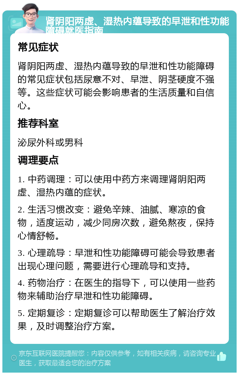 肾阴阳两虚、湿热内蕴导致的早泄和性功能障碍就医指南 常见症状 肾阴阳两虚、湿热内蕴导致的早泄和性功能障碍的常见症状包括尿意不对、早泄、阴茎硬度不强等。这些症状可能会影响患者的生活质量和自信心。 推荐科室 泌尿外科或男科 调理要点 1. 中药调理：可以使用中药方来调理肾阴阳两虚、湿热内蕴的症状。 2. 生活习惯改变：避免辛辣、油腻、寒凉的食物，适度运动，减少同房次数，避免熬夜，保持心情舒畅。 3. 心理疏导：早泄和性功能障碍可能会导致患者出现心理问题，需要进行心理疏导和支持。 4. 药物治疗：在医生的指导下，可以使用一些药物来辅助治疗早泄和性功能障碍。 5. 定期复诊：定期复诊可以帮助医生了解治疗效果，及时调整治疗方案。