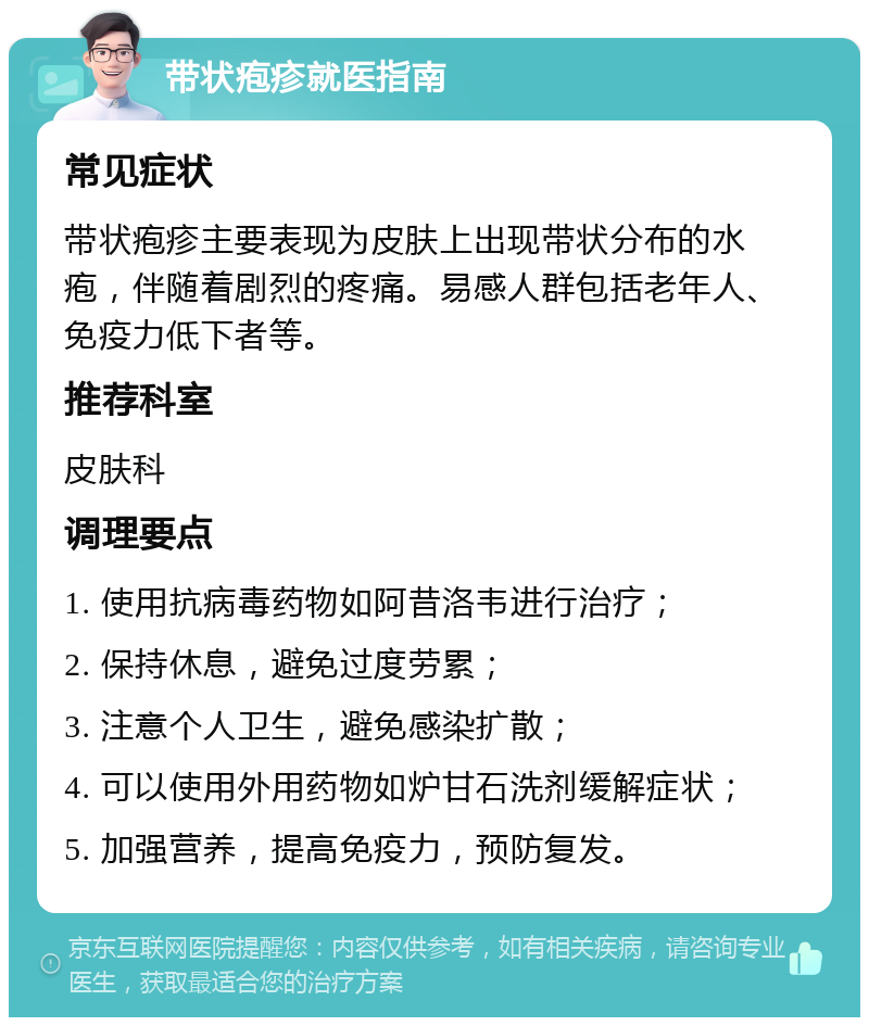 带状疱疹就医指南 常见症状 带状疱疹主要表现为皮肤上出现带状分布的水疱，伴随着剧烈的疼痛。易感人群包括老年人、免疫力低下者等。 推荐科室 皮肤科 调理要点 1. 使用抗病毒药物如阿昔洛韦进行治疗； 2. 保持休息，避免过度劳累； 3. 注意个人卫生，避免感染扩散； 4. 可以使用外用药物如炉甘石洗剂缓解症状； 5. 加强营养，提高免疫力，预防复发。