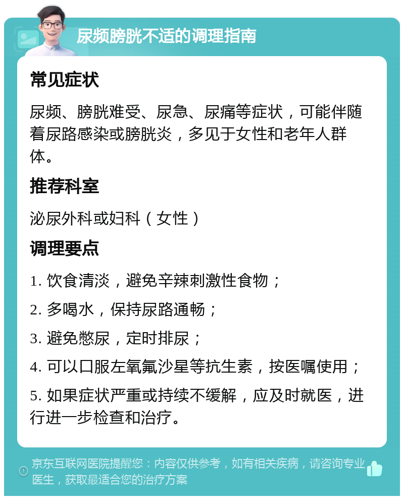 尿频膀胱不适的调理指南 常见症状 尿频、膀胱难受、尿急、尿痛等症状，可能伴随着尿路感染或膀胱炎，多见于女性和老年人群体。 推荐科室 泌尿外科或妇科（女性） 调理要点 1. 饮食清淡，避免辛辣刺激性食物； 2. 多喝水，保持尿路通畅； 3. 避免憋尿，定时排尿； 4. 可以口服左氧氟沙星等抗生素，按医嘱使用； 5. 如果症状严重或持续不缓解，应及时就医，进行进一步检查和治疗。