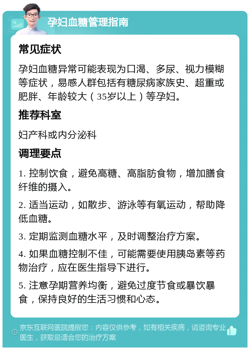 孕妇血糖管理指南 常见症状 孕妇血糖异常可能表现为口渴、多尿、视力模糊等症状，易感人群包括有糖尿病家族史、超重或肥胖、年龄较大（35岁以上）等孕妇。 推荐科室 妇产科或内分泌科 调理要点 1. 控制饮食，避免高糖、高脂肪食物，增加膳食纤维的摄入。 2. 适当运动，如散步、游泳等有氧运动，帮助降低血糖。 3. 定期监测血糖水平，及时调整治疗方案。 4. 如果血糖控制不佳，可能需要使用胰岛素等药物治疗，应在医生指导下进行。 5. 注意孕期营养均衡，避免过度节食或暴饮暴食，保持良好的生活习惯和心态。