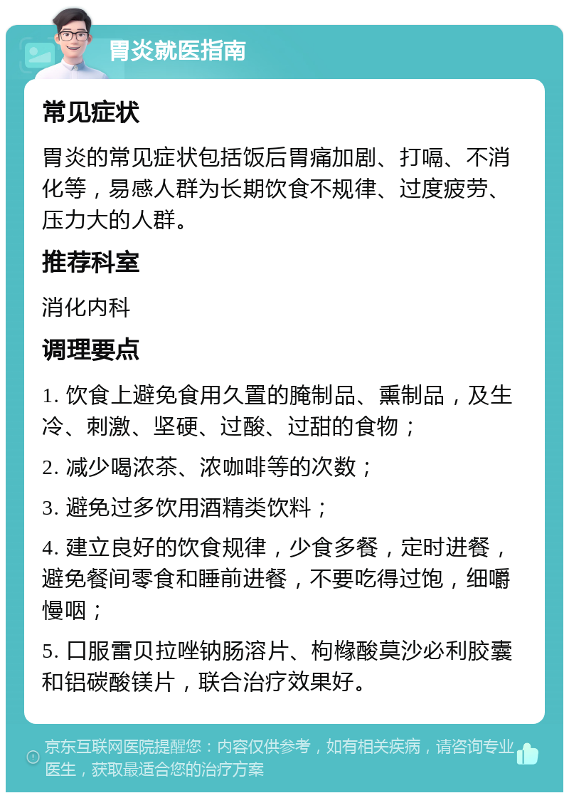 胃炎就医指南 常见症状 胃炎的常见症状包括饭后胃痛加剧、打嗝、不消化等，易感人群为长期饮食不规律、过度疲劳、压力大的人群。 推荐科室 消化内科 调理要点 1. 饮食上避免食用久置的腌制品、熏制品，及生冷、刺激、坚硬、过酸、过甜的食物； 2. 减少喝浓茶、浓咖啡等的次数； 3. 避免过多饮用酒精类饮料； 4. 建立良好的饮食规律，少食多餐，定时进餐，避免餐间零食和睡前进餐，不要吃得过饱，细嚼慢咽； 5. 口服雷贝拉唑钠肠溶片、枸橼酸莫沙必利胶囊和铝碳酸镁片，联合治疗效果好。