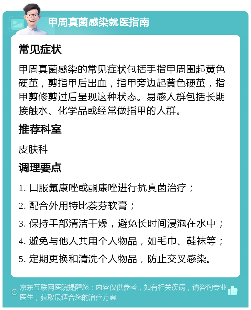 甲周真菌感染就医指南 常见症状 甲周真菌感染的常见症状包括手指甲周围起黄色硬茧，剪指甲后出血，指甲旁边起黄色硬茧，指甲剪修剪过后呈现这种状态。易感人群包括长期接触水、化学品或经常做指甲的人群。 推荐科室 皮肤科 调理要点 1. 口服氟康唑或酮康唑进行抗真菌治疗； 2. 配合外用特比萘芬软膏； 3. 保持手部清洁干燥，避免长时间浸泡在水中； 4. 避免与他人共用个人物品，如毛巾、鞋袜等； 5. 定期更换和清洗个人物品，防止交叉感染。