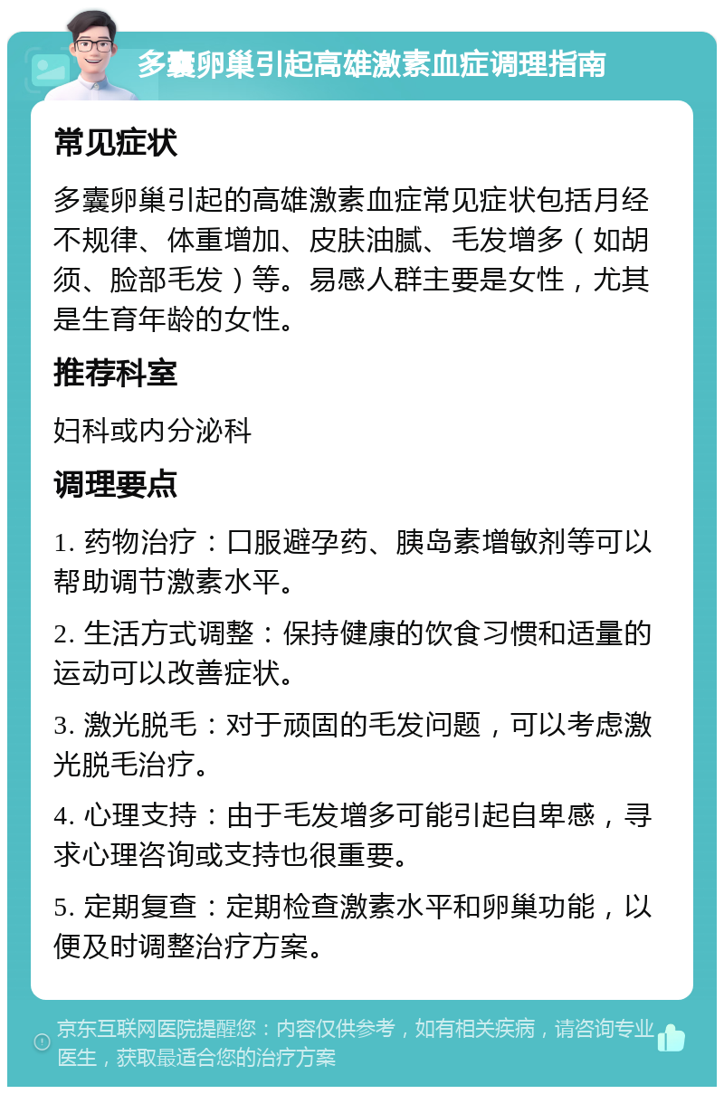 多囊卵巢引起高雄激素血症调理指南 常见症状 多囊卵巢引起的高雄激素血症常见症状包括月经不规律、体重增加、皮肤油腻、毛发增多（如胡须、脸部毛发）等。易感人群主要是女性，尤其是生育年龄的女性。 推荐科室 妇科或内分泌科 调理要点 1. 药物治疗：口服避孕药、胰岛素增敏剂等可以帮助调节激素水平。 2. 生活方式调整：保持健康的饮食习惯和适量的运动可以改善症状。 3. 激光脱毛：对于顽固的毛发问题，可以考虑激光脱毛治疗。 4. 心理支持：由于毛发增多可能引起自卑感，寻求心理咨询或支持也很重要。 5. 定期复查：定期检查激素水平和卵巢功能，以便及时调整治疗方案。