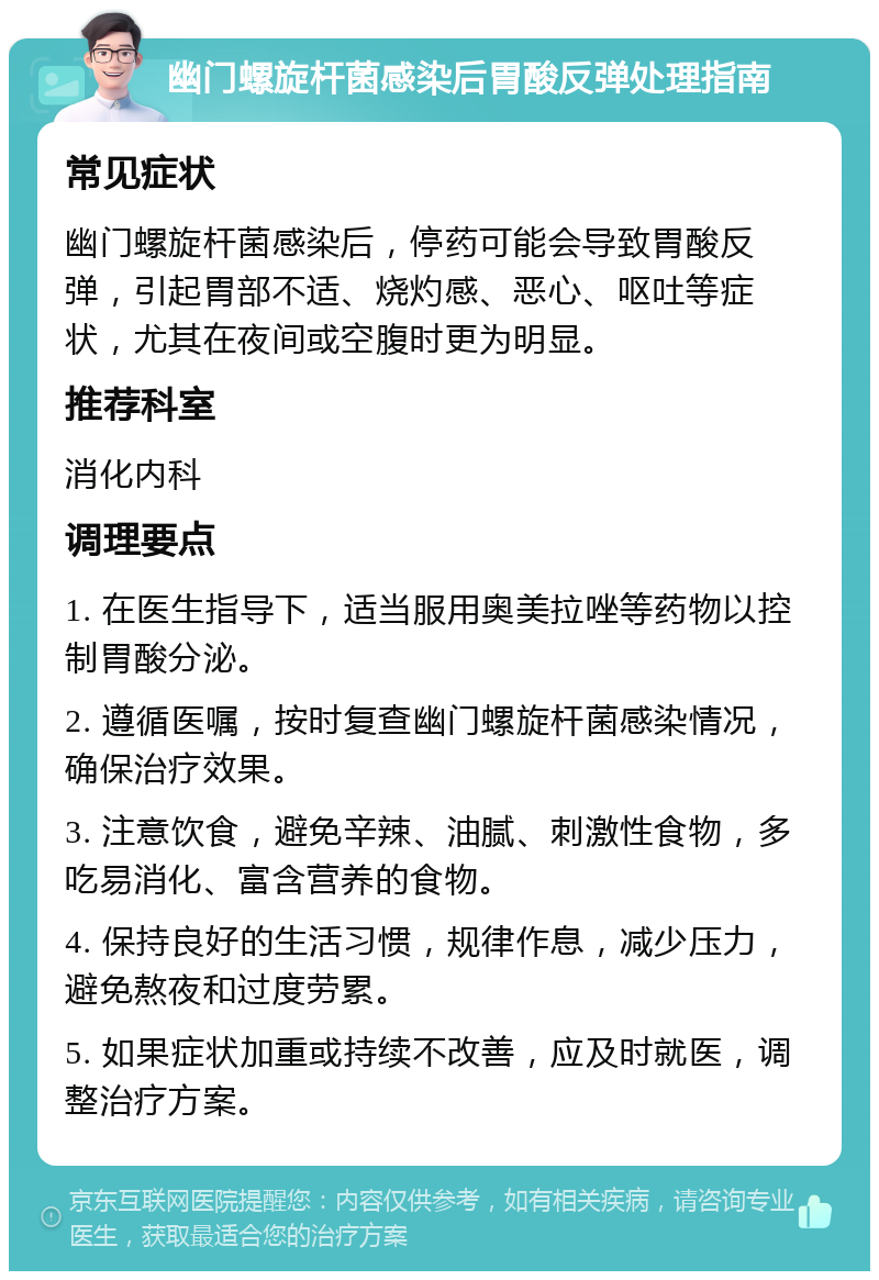 幽门螺旋杆菌感染后胃酸反弹处理指南 常见症状 幽门螺旋杆菌感染后，停药可能会导致胃酸反弹，引起胃部不适、烧灼感、恶心、呕吐等症状，尤其在夜间或空腹时更为明显。 推荐科室 消化内科 调理要点 1. 在医生指导下，适当服用奥美拉唑等药物以控制胃酸分泌。 2. 遵循医嘱，按时复查幽门螺旋杆菌感染情况，确保治疗效果。 3. 注意饮食，避免辛辣、油腻、刺激性食物，多吃易消化、富含营养的食物。 4. 保持良好的生活习惯，规律作息，减少压力，避免熬夜和过度劳累。 5. 如果症状加重或持续不改善，应及时就医，调整治疗方案。