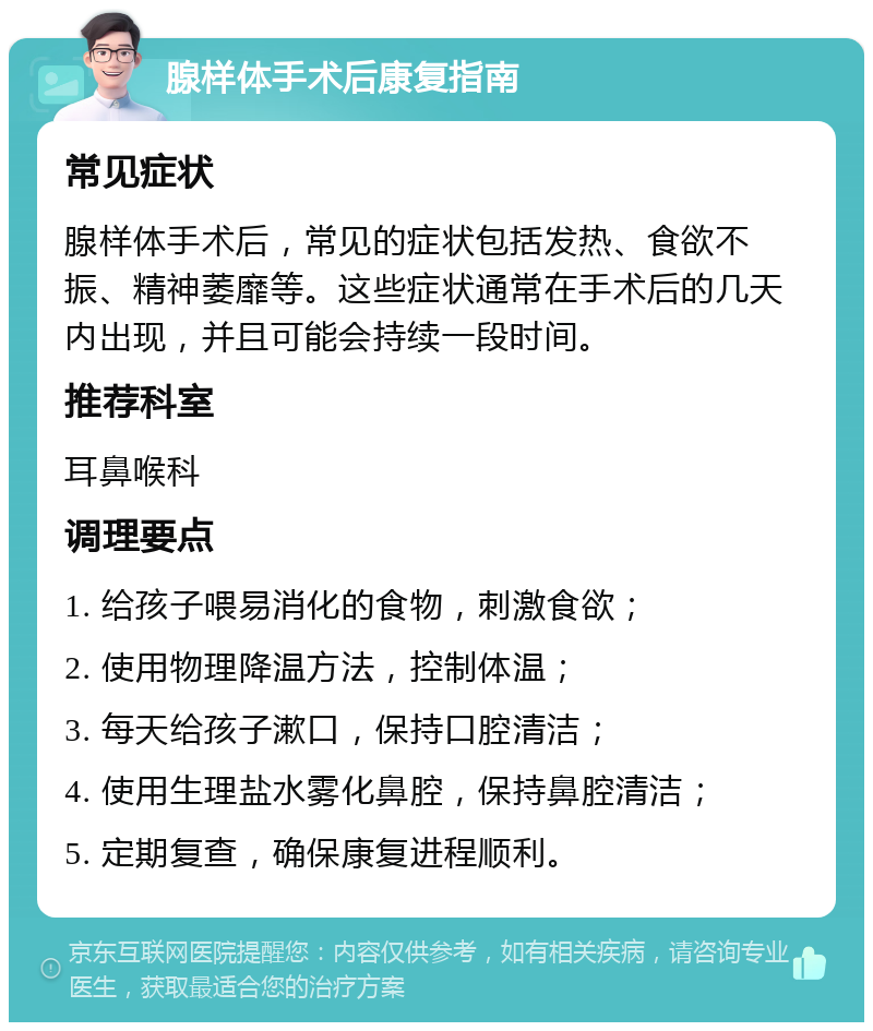 腺样体手术后康复指南 常见症状 腺样体手术后，常见的症状包括发热、食欲不振、精神萎靡等。这些症状通常在手术后的几天内出现，并且可能会持续一段时间。 推荐科室 耳鼻喉科 调理要点 1. 给孩子喂易消化的食物，刺激食欲； 2. 使用物理降温方法，控制体温； 3. 每天给孩子漱口，保持口腔清洁； 4. 使用生理盐水雾化鼻腔，保持鼻腔清洁； 5. 定期复查，确保康复进程顺利。