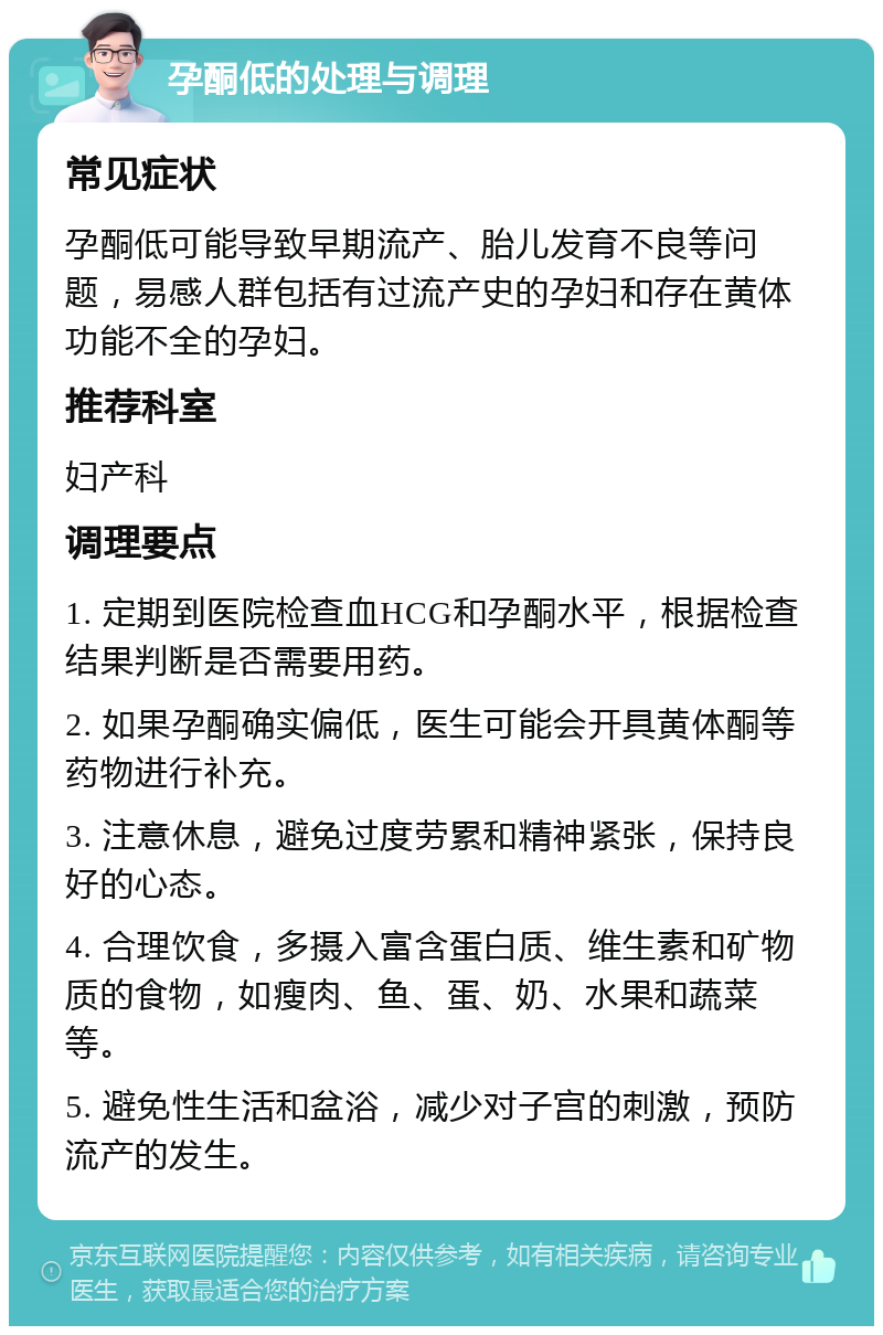 孕酮低的处理与调理 常见症状 孕酮低可能导致早期流产、胎儿发育不良等问题，易感人群包括有过流产史的孕妇和存在黄体功能不全的孕妇。 推荐科室 妇产科 调理要点 1. 定期到医院检查血HCG和孕酮水平，根据检查结果判断是否需要用药。 2. 如果孕酮确实偏低，医生可能会开具黄体酮等药物进行补充。 3. 注意休息，避免过度劳累和精神紧张，保持良好的心态。 4. 合理饮食，多摄入富含蛋白质、维生素和矿物质的食物，如瘦肉、鱼、蛋、奶、水果和蔬菜等。 5. 避免性生活和盆浴，减少对子宫的刺激，预防流产的发生。