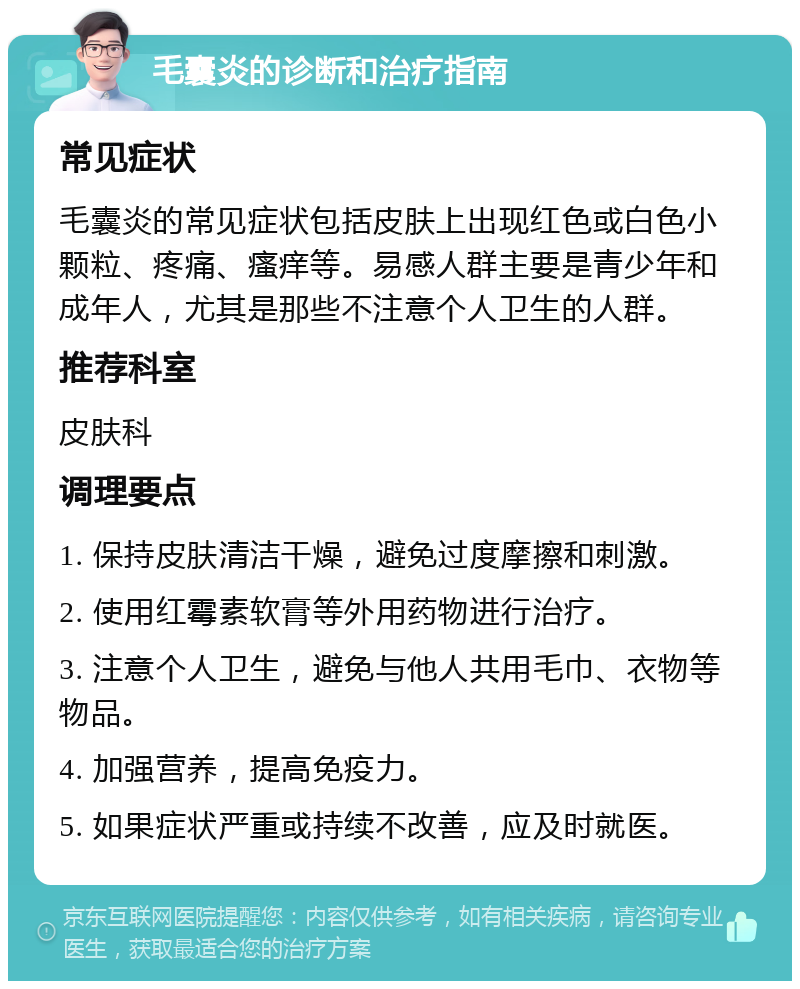 毛囊炎的诊断和治疗指南 常见症状 毛囊炎的常见症状包括皮肤上出现红色或白色小颗粒、疼痛、瘙痒等。易感人群主要是青少年和成年人，尤其是那些不注意个人卫生的人群。 推荐科室 皮肤科 调理要点 1. 保持皮肤清洁干燥，避免过度摩擦和刺激。 2. 使用红霉素软膏等外用药物进行治疗。 3. 注意个人卫生，避免与他人共用毛巾、衣物等物品。 4. 加强营养，提高免疫力。 5. 如果症状严重或持续不改善，应及时就医。