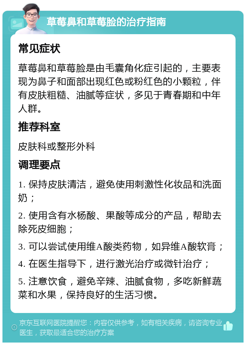 草莓鼻和草莓脸的治疗指南 常见症状 草莓鼻和草莓脸是由毛囊角化症引起的，主要表现为鼻子和面部出现红色或粉红色的小颗粒，伴有皮肤粗糙、油腻等症状，多见于青春期和中年人群。 推荐科室 皮肤科或整形外科 调理要点 1. 保持皮肤清洁，避免使用刺激性化妆品和洗面奶； 2. 使用含有水杨酸、果酸等成分的产品，帮助去除死皮细胞； 3. 可以尝试使用维A酸类药物，如异维A酸软膏； 4. 在医生指导下，进行激光治疗或微针治疗； 5. 注意饮食，避免辛辣、油腻食物，多吃新鲜蔬菜和水果，保持良好的生活习惯。