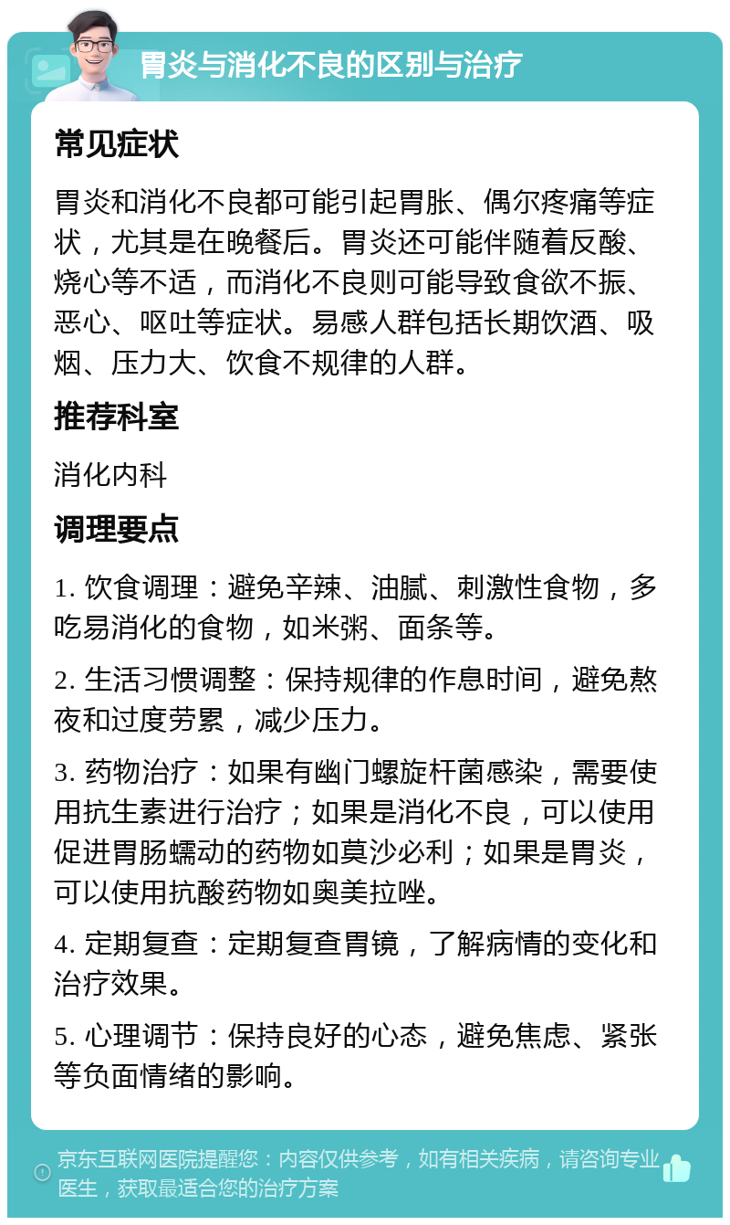 胃炎与消化不良的区别与治疗 常见症状 胃炎和消化不良都可能引起胃胀、偶尔疼痛等症状，尤其是在晚餐后。胃炎还可能伴随着反酸、烧心等不适，而消化不良则可能导致食欲不振、恶心、呕吐等症状。易感人群包括长期饮酒、吸烟、压力大、饮食不规律的人群。 推荐科室 消化内科 调理要点 1. 饮食调理：避免辛辣、油腻、刺激性食物，多吃易消化的食物，如米粥、面条等。 2. 生活习惯调整：保持规律的作息时间，避免熬夜和过度劳累，减少压力。 3. 药物治疗：如果有幽门螺旋杆菌感染，需要使用抗生素进行治疗；如果是消化不良，可以使用促进胃肠蠕动的药物如莫沙必利；如果是胃炎，可以使用抗酸药物如奥美拉唑。 4. 定期复查：定期复查胃镜，了解病情的变化和治疗效果。 5. 心理调节：保持良好的心态，避免焦虑、紧张等负面情绪的影响。