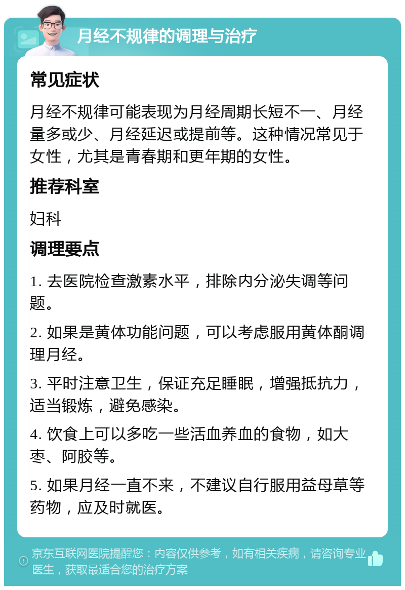 月经不规律的调理与治疗 常见症状 月经不规律可能表现为月经周期长短不一、月经量多或少、月经延迟或提前等。这种情况常见于女性，尤其是青春期和更年期的女性。 推荐科室 妇科 调理要点 1. 去医院检查激素水平，排除内分泌失调等问题。 2. 如果是黄体功能问题，可以考虑服用黄体酮调理月经。 3. 平时注意卫生，保证充足睡眠，增强抵抗力，适当锻炼，避免感染。 4. 饮食上可以多吃一些活血养血的食物，如大枣、阿胶等。 5. 如果月经一直不来，不建议自行服用益母草等药物，应及时就医。