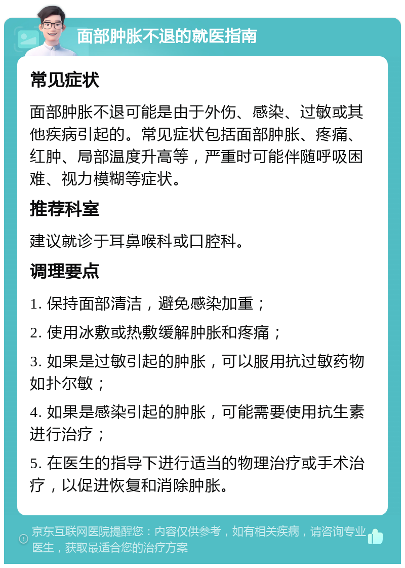 面部肿胀不退的就医指南 常见症状 面部肿胀不退可能是由于外伤、感染、过敏或其他疾病引起的。常见症状包括面部肿胀、疼痛、红肿、局部温度升高等，严重时可能伴随呼吸困难、视力模糊等症状。 推荐科室 建议就诊于耳鼻喉科或口腔科。 调理要点 1. 保持面部清洁，避免感染加重； 2. 使用冰敷或热敷缓解肿胀和疼痛； 3. 如果是过敏引起的肿胀，可以服用抗过敏药物如扑尔敏； 4. 如果是感染引起的肿胀，可能需要使用抗生素进行治疗； 5. 在医生的指导下进行适当的物理治疗或手术治疗，以促进恢复和消除肿胀。