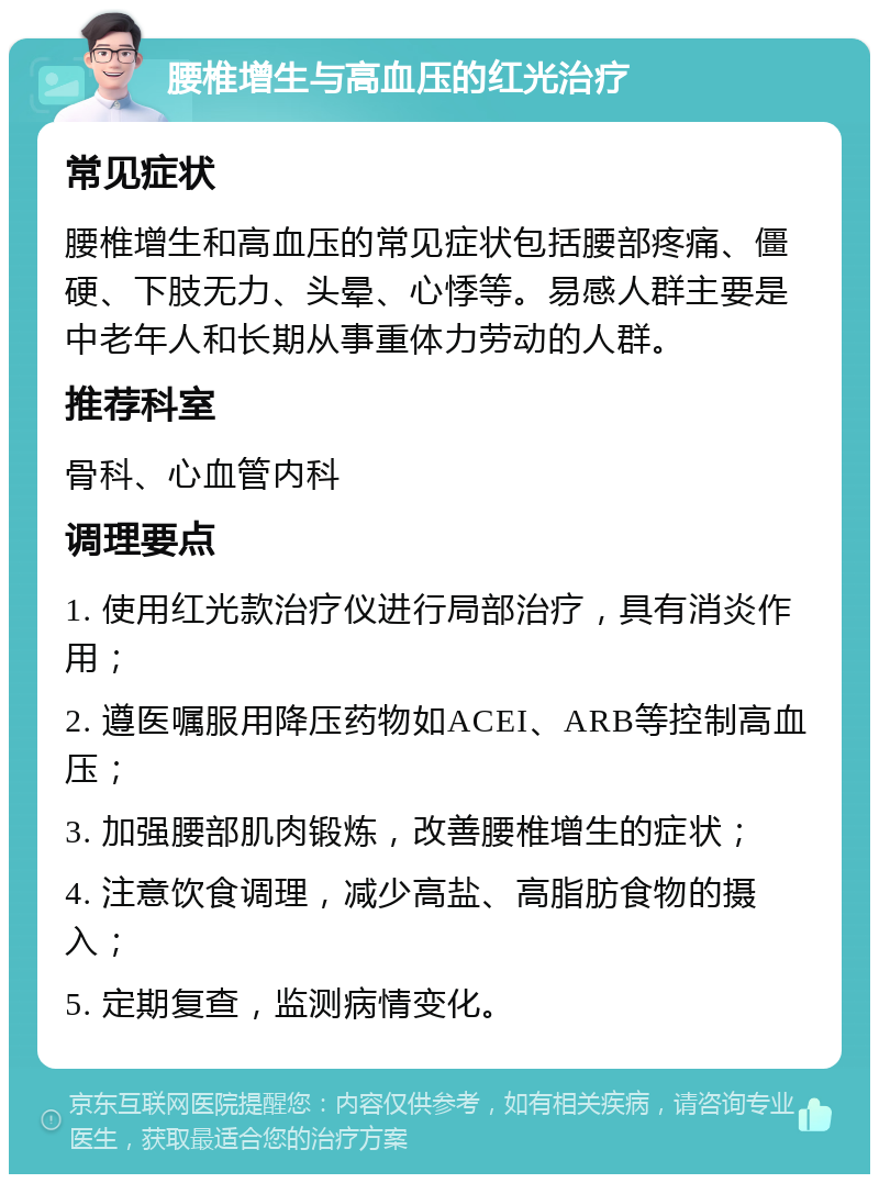 腰椎增生与高血压的红光治疗 常见症状 腰椎增生和高血压的常见症状包括腰部疼痛、僵硬、下肢无力、头晕、心悸等。易感人群主要是中老年人和长期从事重体力劳动的人群。 推荐科室 骨科、心血管内科 调理要点 1. 使用红光款治疗仪进行局部治疗，具有消炎作用； 2. 遵医嘱服用降压药物如ACEI、ARB等控制高血压； 3. 加强腰部肌肉锻炼，改善腰椎增生的症状； 4. 注意饮食调理，减少高盐、高脂肪食物的摄入； 5. 定期复查，监测病情变化。