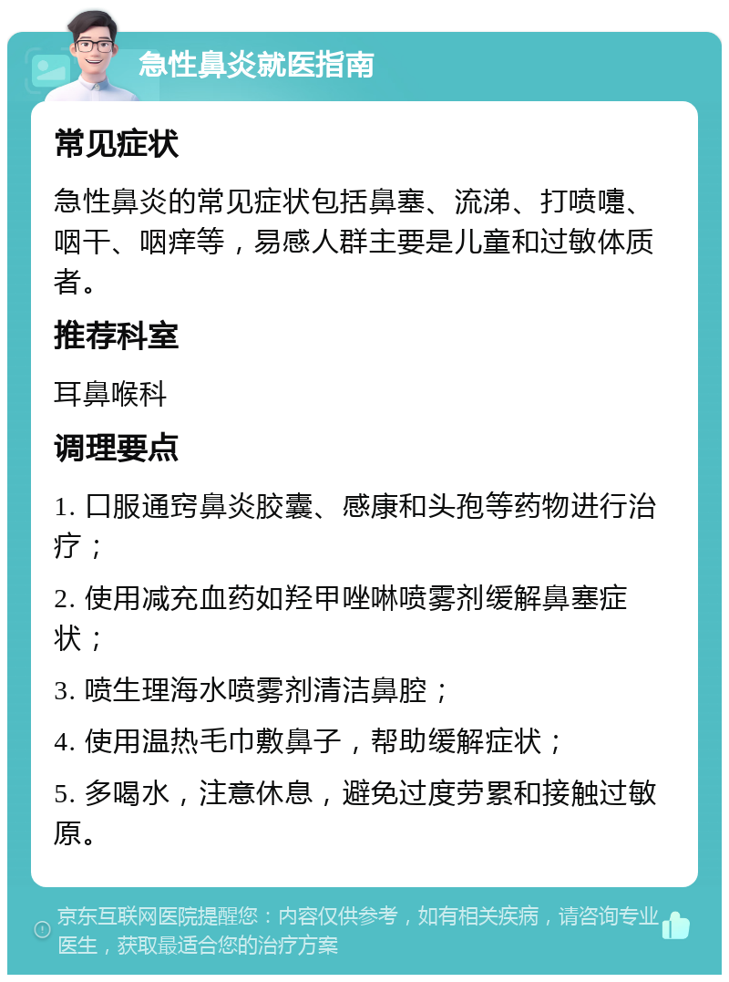 急性鼻炎就医指南 常见症状 急性鼻炎的常见症状包括鼻塞、流涕、打喷嚏、咽干、咽痒等，易感人群主要是儿童和过敏体质者。 推荐科室 耳鼻喉科 调理要点 1. 口服通窍鼻炎胶囊、感康和头孢等药物进行治疗； 2. 使用减充血药如羟甲唑啉喷雾剂缓解鼻塞症状； 3. 喷生理海水喷雾剂清洁鼻腔； 4. 使用温热毛巾敷鼻子，帮助缓解症状； 5. 多喝水，注意休息，避免过度劳累和接触过敏原。