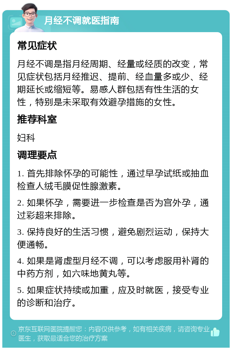 月经不调就医指南 常见症状 月经不调是指月经周期、经量或经质的改变，常见症状包括月经推迟、提前、经血量多或少、经期延长或缩短等。易感人群包括有性生活的女性，特别是未采取有效避孕措施的女性。 推荐科室 妇科 调理要点 1. 首先排除怀孕的可能性，通过早孕试纸或抽血检查人绒毛膜促性腺激素。 2. 如果怀孕，需要进一步检查是否为宫外孕，通过彩超来排除。 3. 保持良好的生活习惯，避免剧烈运动，保持大便通畅。 4. 如果是肾虚型月经不调，可以考虑服用补肾的中药方剂，如六味地黄丸等。 5. 如果症状持续或加重，应及时就医，接受专业的诊断和治疗。